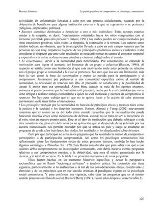 Maritza Montero La participación y el compromiso en el trabajo comunitario
actividades de voluntariado llevadas a cabo por una persona aisladamente, pasando por la
obtención de beneficios para alguna institución externa a la que se representa o se pertenece
(religiosa, empresarial, política).
• Razones altruistas destinadas a beneficiar a uno o más individuos: Estas razones estarían
unidas a la empatía, es decir, "sentimientos orientados hacia los otros congruentes con el
bienestar percibido para otra persona" (Batson, 1991), los cuales pueden ser complementados por
otras emociones positivas, tales como la simpatía, la compasión o la ternura. Los autores antes
citados indican, no obstante, que la investigación llevada a cabo en este campo muestra que las
personas no son muy empáticas respecto de los principales problemas sociales existentes. Cabe
considerar al respecto que ante tales resultados es necesario tomar en cuenta el contexto temporal
y espacial en el cual se realizaron esos estudios y cómo se indagó sobre el asunto.
• El colectivismo: servir a la comunidad para beneficiarla. Por colectivismo se entiende la
motivación para lograr el aumento del bienestar de un grupo o colectivo (Batson, 1994). Al
respecto se señala como una limitación el que esta motivación suele estar presente en relación
con el propio grupo o comunidad a la cual se pertenece. No creo que ésa sea una limitación; más
bien la veo como la base de sustentación y punto de partida para la participación y el
compromiso. Justamente por pertenecer a una comunidad específica existe el sentido de
comunidad, la necesidad en relación con ella, el propósito de satisfacerla y la posibilidad de
desear lo mejor para esa comunidad. Ahora bien, cuando se trata de los agentes externos,
entonces sí puede pensarse que la limitación esté presente, razón por la cual considero que no se
debe obligar a realizar trabajo comunitario a quien no esté motivado y carezca de compromiso al
respecto. No hay peor trabajo que el que no se quiere hacer y la acción de tales personas
ciertamente suele tener fallas o limitaciones.
• Los principios: trabajar por la comunidad en función de principios éticos y morales tales como
la justicia y la equidad o los derechos humanos. Batson, Ahmad y Tsang (2002) nuevamente
muestran que el asunto no es del todo claro cuando recuerdan que la racionalización puede
funcionar muchas veces como mecanismo de defensa, cuando no se trata de ver lo incorrecto en
el otro, sino en nuestro propio patio. Este es el tipo de motivación que debería subyacer a toda
otra consideración, pero el relativismo en su aplicación que se desprende de lo señalado por los
autores mencionados nos permite entender por qué se arrasa un país y luego se establece un
programa de ayuda a los huérfanos, las viudas, los mutilados y los desplazados sobrevivientes.
Pero por qué participar no es la única pregunta que ha suscitado la noción de compromiso
participativo o de participación comprometida. Así como los psicólogos comunitarios han
reflexionado sobre los fundamentos éticos de estos procesos básicos, también lo han hecho
algunos sociólogos y filósofos. En 1970, Fals Borda consideraba que para saber con qué o con
quiénes debía comprometerse un investigador comunitario, éste debía hacerse ciertas preguntas
relativas a sus compromisos previos, a la objetividad, que para él estaba garantizada por la
ciencia, y al ideal de servicio. En la tabla 1 se presenta un resumen de estas preguntas.
Ellas fueron hechas en un momento histórico específico y desde la perspectiva
sociopolítica que se llamó "sociología militante" o también crítica. Su contenido aún tiene
vigencia, particularmente si lo analizamos a la luz de las consideraciones éticas, colectivistas o
altruistas y de los principios que en ese sentido orientan el paradigma vigente en la psicología
social comunitaria. Y para confirmar esa vigencia, cabe citar las preguntas que en el mismo
sentido planteara un filósofo social, Richard Rorty (1991), veinte años después (véase la tabla 2).
120
 