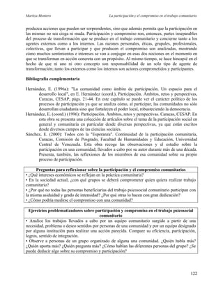 Maritza Montero La participación y el compromiso en el trabajo comunitario
produzca acciones que pueden ser sorprendentes, sino que además permita que la participación en
las mismas no sea ciega ni muda. Participación y compromiso son, entonces, partes inseparables
del proceso de transformación que se produce en el trabajo comunitario y concierne tanto a los
agentes externos como a los internos. Las razones personales, éticas, grupales, profesionales,
colectivas, que llevan a participar y que producen el compromiso son analizadas, mostrando
cómo muchos sentimientos e intereses se van a conjugar en esas dos nociones en el momento en
que se transforman en acción concreta con un propósito. Al mismo tiempo, se hace hincapié en el
hecho de que ni uno ni otro concepto son responsabilidad de un solo tipo de agente de
transformación; tanto los externos como los internos son actores comprometidos y participantes.
Bibliografía complementaria
Hernández, E. (1996a): "La comunidad como ámbito de participación. Un espacio para el
desarrollo local", en E. Hernández (coord.), Participación. Ámbitos, retos y perspectivas,
Caracas, CESAP, págs. 21-44. En este capítulo se puede ver el carácter político de los
procesos de participación ya que se analiza cómo, al participar, las comunidades no sólo
desarrollan ciudadanía sino que fortalecen el poder local, robusteciendo la democracia.
Hernández, E. (coord.) (1996): Participación. Ámbitos, retos y perspectivas. Caracas, CESAP. En
esta obra se presenta una colección de artículos sobre el tema de la participación social en
general y comunitaria en particular desde diversas perspectivas, ya que están escritos
desde diversos campos de las ciencias sociales.
Sánchez, E. (2000): Todos con la "Esperanza". Continuidad de la participación comunitaria,
Caracas, Comisión de Posgrado, Facultad de Humanidades y Educación, Universidad
Central de Venezuela. Esta obra recoge las observaciones y el estudio sobre la
participación en una comunidad, llevados a cabo por su autor durante más de una década.
Presenta, también, las reflexiones de los miembros de esa comunidad sobre su propio
proceso de participación.
Preguntas para reflexionar sobre la participación y el compromiso comunitarios
• ¿Qué intereses económicos se reflejan en la práctica comunitaria?
• En la sociedad actual, ¿con qué grupos se deberá comprometer quien quiera realizar trabajo
comunitario?
• ¿Por qué no todas las personas beneficiarías del trabajo psicosocial comunitario participan con
la misma asiduidad y grado de intensidad? ¿Por qué otras lo hacen con gran dedicación?
• ¿Cómo podría medirse el compromiso con una comunidad?
Ejercicios problematizadores sobre participación y compromiso en el trabajo psicosocial
comunitario
• Analice los trabajos llevados a cabo por un equipo comunitario surgido a partir de una
necesidad, problema o deseo sentidos por personas de una comunidad y por un equipo designado
por alguna institución para realizar una acción parecida. Compare su eficiencia, participación,
logros, sentido de integración.
• Observe a personas de un grupo organizado de alguna una comunidad. ¿Quién habla más?
¿Quién aporta más? ¿Quién pregunta más? ¿Cómo hablan las diferentes personas del grupo? ¿Se
puede deducir algo sobre su compromiso y participación?
122
 