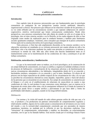 Maritza Montero Procesos psicosociales comunitarios
CAPÍTULO 9
Procesos psicosociales comunitarios
Introducción
Este capítulo trata de procesos psicosociales que son fundamentales para la psicología
comunitaria en cualquiera de sus perspectivas usuales (social, ambiental, educativa,
organizacional o clínica). Son procesos que influyen en las relaciones sociales de las personas y a
su vez están influidos por las circunstancias sociales y que suponen subprocesos de carácter
cognoscitivo, emotivo, motivacional que tienen consecuencias conductuales. Desde otras
perspectivas, esos procesos comunitarios han sido objeto de estudio no sólo en el campo de la
psicología, sino en otras ciencias sociales o en la filosofía, en las cuales algunos de ellos se han
originado como modos de explicación para la conducta humana y también para fenómenos
sociales igualmente complejos. Asimismo, estos conceptos que emergen de la praxis comunitaria
forman parte de la construcción teórica de la psicología comunitaria.
Tales procesos, si bien han sido ampliamente discutidos en las ciencias sociales y en la
educación, necesitan ser estudiados en su vertiente psicosocial, por cuanto afectan no sólo a los
individuos, sino a las relaciones mediante las cuales esas personas se construyen a sí mismas y
construyen su mundo de vida. Más aún, ellos tienen una función fundamental tanto en el
mantenimiento como en la transformación de las condiciones de vida y constituyen el eje del
trabajo comunitario.
Habituación, naturalización y familiarización
Lo que se ha mencionado antes se traduce, en el nivel psicológico, en la construcción de
un campo habitual de conocimiento, en el que se codifica y organiza la realidad cotidiana a través
de procesos de habituación y normalización de las situaciones adversas y de familiarización de
nuevas circunstancias adecuándolas a las habituales, integrándolas dentro de lo ya conocido y
haciéndolas similares, semejantes a lo ya conocido y, por lo tanto, familiares. Un efecto de tal
proceso son las bajas expectativas de cambio respecto de las circunstancias de vida, a la vez que
se perciben las circunstancias alternativas como alejadas, imposibles, ajenas o fuera del alcance
de las personas que se encuentran en esa situación. Ese campo de conocimiento se caracteriza por
el bloqueo o el corte en el establecimiento de relaciones de causa-efecto en cuanto a esas
condiciones de vida, lo cual produce lo que conocemos como ideología y que se expresa en la
hegemonía de ciertas ideas sobre otras, con la consiguiente influencia en el modo de construir la
realidad que puede llevar a aceptar aerifica y pasivamente lo que hace daño y limita las
posibilidades individuales y grupales, cuando no las niega definitivamente.
Habituación
Las normas y la visión del mundo de cada cultura generan estilos de vida que son, a la
vez, el producto y los productores de patrones estructurados de comportamientos regulares y
relativamente estables, algunos de los cuales pasan a consustanciarse de tal manera con esa visión
del mundo y con la normatividad conjuntamente construida que son ejecutados de manera
espontánea, mecánica, no mediada por la reflexión ni por las decisiones explícitas. Esas
"estructuras" de comportamiento, estructuradas y estables, no discutidas, no conscientemente
asumidas, son lo que se ha llamado habitus. Esta noción creada por el sociólogo francés Fierre
123
 