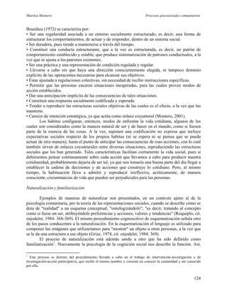 Maritza Montero Procesos psicosociales comunitarios
Bourdieu (1972) se caracteriza por:
• Ser una regularidad asociada a un entorno socialmente estructurado, es decir, una forma de
estructurar los comportamientos, de actuar y de responder, dentro de un sistema social.
• Ser duradera, pues tiende a mantenerse a través del tiempo.
• Constituir una conducta estructurante, que a la vez es estructurada, es decir, un patrón de
comportamiento establecido y estable, que produce sistematización de patrones conductuales, a la
vez que se ajusta a los patrones existentes.
• Ser una práctica y una representación de condición regulada y regular.
• Llevarse a cabo sin que haya una dirección conscientemente elegida, ni tampoco dominio
explícito de las operaciones necesarias para alcanzar sus objetivos.
• Estar ajustada a regulaciones colectivas, sin necesidad de recibir instrucciones específicas.
• Permitir que las personas encaren situaciones inesperadas, para las cuales provee modos de
acción establecidos.
• Dar una anticipación implícita de las consecuencias de tales situaciones.
• Constituir una respuesta socialmente codificada y esperada.
• Tender a reproducir las estructuras sociales objetivas de las cuales es el efecto, a la vez que las
mantiene.
• Carecer de intención estratégica, ya que actúa como enlace coyuntural (Montero, 2001).
Los habitus configuran, entonces, modos de enfrentar la vida cotidiana, algunos de los
cuales son considerados como la manera natural de ser y de hacer en el mundo, como si fuesen
parte de la esencia de las cosas. A la vez, suponen una codificación no expresa que incluye
expectativas sociales respecto de los propios habitus (ni se espera ni se piensa que se pueda
actuar de otra manera), hasta el punto de anticipar las consecuencias de esas acciones, con lo cual
también sirven de enlaces coyunturales entre diversas situaciones, reproduciendo las estructuras
sociales que los han generado. Tales características facilitan ciertamente la vida social, pues si
debiésemos pensar continuamente sobre cada acción que llevamos a cabo para producir nuestra
cotidianidad, probablemente dejaría de ser tal, ya que nos tomaría una buena parte del día llegar a
establecer la cadena de decisiones y de acciones que construye lo cotidiano. Pero, al mismo
tiempo, la habituación lleva a admitir y reproducir irreflexiva, acríticamente, de manera
consciente, circunstancias de vida que pueden ser perjudiciales para las personas.
Naturalización y familiarización
Ejemplos de maneras de naturalizar son presentados, en un contexto ajeno al de la
psicología comunitaria, por la teoría de las representaciones sociales, cuando se describe cómo se
dota de "realidad" a un esquema conceptual, "ontologizándolo"; "es decir, tratando al concepto
como si fuese un ser, atribuyéndole preferencias y acciones, valores y tendencias" (Roqueplo, cit.
enjodelet, 1984: 368-369). El mismo procedimiento cognoscitivo de esquematización señala otro
de los pasos conducentes a la naturalización. En la esquematización el lenguaje es utilizado para
componer las imágenes que utilizaríamos para "mostrar" un objeto a otras personas, a la vez que
se le da una estructura a ese objeto (Grize, 1974, cit. enjodelet, 1984: 369).
El proceso de naturalización está además unido a otro que ha sido definido como
familiarización1
. Nuevamente la psicología de la cognición social nos describe la función. Así,
1
Este proceso es distinto del procedimiento llevado a cabo en el trabajo de intervención-investigación o de
investigación-acción participativa, que recibe el mismo nombre y consiste en conocer la comunidad y ser conocido
por ella.
124
 
