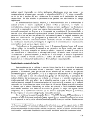 Maritza Montero Procesos psicosociales comunitarios
carácter natural relacionado con ciertos fenómenos reflexionando sobre sus causas y sus
consecuencias, de tal manera que, como dice el mismo Freiré (1970: 85): "el objeto cognoscible,
en vez de ser el término del acto cognoscente de un sujeto, es el mediatizador de sujetos
cognoscentes". En este sentido, la problematización produce una movilización del campo
cognoscitivo.
La problematización conduce, entonces, a la desnaturalización, pues al problematizar el
carácter esencial y natural adjudicado a ciertos hechos o relaciones, se revelan sus
contradicciones, así como su carácter ligado a intereses sociales o políticos y sus limitaciones
respecto de la capacidad de avanzar o de superar situaciones negativas o limitantes. Cuando en la
psicología comunitaria se detectan y se jerarquizan las necesidades de las comunidades y
recursos, como primer paso en los programas de intervención-investigación, la problematización
y desnaturalización son procesos psicosociales intrínsecos al proceso. Y los pasos necesarios para
hacer esa identificación, esa jerarquización y evaluación de necesidades y recursos, al
problematizar y revelar el carácter socialmente construido, así como los intereses implicados en
esa construcción naturalizante, forman parte de un proceso de concientización o concienciación,
como también puede leerse en algunos autores.2
Tanto el proceso de concientización como el de desnaturalización, ligado a él, son de
carácter crítico. No es posible desnaturalizar un estereotipo, un lugar común, una creencia
tradicional y firmemente arraigada, una norma, un hábito o, en general, un modo de comportarse
cuya presencia en la vida cotidiana es sólo explicada porque "así son las cosas", o porque ése es
"el modo como la gente se comporta", o porque "así se hizo siempre", si no se da un proceso de
crítica que someta a revisión, discusión y análisis el asunto en cuestión, revelando los
mecanismos de poder que han fijado ese modo de ser, de hacer o de comprender.
Concientización y desideologización
Por concientización se entiende el proceso de movilización de la conciencia, de carácter
liberador, respecto de situaciones, hechos o relaciones, causas y efectos hasta ese momento
ignorados o inadvertidos, pero que inciden de una manera que los sujetos de ese proceso
consideran negativa. Según, Barreiro (1974), es la adquisición de conciencia de sí como persona
en una sociedad con la cual está comprometida, porque en ella interactúa; es conciencia del
carácter dinámico de las relaciones que se tiene con el mundo y es también conciencia de la
propia capacidad crítica ante ellas y de la situación negativa en que se vive. Tal forma de
conciencia supone un modo de conocer que conduce al compromiso de la persona con la sociedad
en que vive, en el sentido de que asume su rol activo en ella, de que deja de ser alguien que sigue
la corriente, que se somete sin reparos y sin análisis, sin pensarlo, a los dictámenes de personas
en su entorno inmediato o de líderes de la sociedad en que vive. Es llegar a ser alguien con un
compromiso en la construcción cotidiana de esa realidad ejerciendo derechos y asumiendo
deberes respecto de los cuales sabe por qué y para qué los contrajo.
En el ámbito de la educación popular (Freiré, 1973, 1979; Barreiro, 1974), donde surge el
concepto, se habla de toma de conciencia, la cual supone siempre un cambio en la conciencia que
lleva de pasar de lo real negativo o insatisfactorio a lo posible deseado o positivo, dándose cuenta
2
El Diccionario de la Lengua Española de la Real Academia Española, en su vigésima segunda edición de 2001,
incluye los dos términos. Las traducciones castellanas de Freiré usan el término "concienciación". Las ciencias
sociales latinoamericanas que han divulgado, analizado, enriquecido y aplicado el concepto, utilizan el vocablo
"concientización", que ha pasado al inglés como conscientization, desplazando la expresión consciousness-raising.
126
 