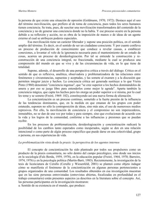 Maritza Montero Procesos psicosociales comunitarios
la persona de que existe una situación de opresión (Goldmann, 1970, 1972). Destaco aquí el uso
del término movilización, que prefiero al de toma de conciencia, pues todos los seres humanos
tienen conciencia. Se trata, pues, de suscitar una movilización transformadora del contenido de la
conciencia y no de generar una conciencia donde no la había. Y ese proceso ocurre en la persona
debido a su reflexión y acción, no es obra de la imposición de manos o de ideas de un agente
externo al cual se atribuyen poderes especiales.
Esa movilización tiene un carácter liberador y supone una posición política, en el sentido
amplio del término. Es decir, en el sentido de ser un ciudadano consciente. Y por cuanto conlleva
un proceso de producción de conocimiento que conduce a revelar causas, a establecer
conexiones, a levantar el velo de la ignorancia necesaria para el mantenimiento de un estado de
cosas, acarrea un proceso de desideologización. Por tal se entiende la construcción y re-
construcción de una conciencia integral, no fraccionada, mediante la cual se produzca una
comprensión del mundo en que se vive y de las circunstancias de vida, en lo que tiene de
totalidad.
Supone, además, el desarrollo de una perspectiva crítica a través del diálogo. Crítica en el
sentido de que es reflexiva, analítica, observadora y problematizadora de las relaciones entre
fenómenos y circunstancias, supuestas y aceptadas, y las somete al examen y a la discusión que
permiten integrar juicio y hechos. La conciencia crítica así generada sustituye a lo que Vieira
Pinto (1960) denominó "conciencia ingenua", que "se cree superior a los hechos dominándolos de
amera y por eso se juzga libre para entenderlos como mejor le agrada". Aparta también la
conciencia mágica, que capta los hechos pero les otorga un poder superior a sí misma, por lo cual
les teme y se somete (Freiré, 1969: 102), constituyendo así una nueva forma de alienación.
La concientización es un proceso continuo, sometido a la fuerte presión de la influencia
de las tendencias dominantes, que, en la medida en que emanan de los grupos con poder
estatuido, suponen no sólo la contraposición de ideas, sino más aún, el uso de numerosos medios
represivos. Por ello, la movilización de conciencia y el compromiso no son imperecederos,
inmutables, no se dan de una vez por todas y para siempre, sino que evolucionan de acuerdo con
la vida y los logros de la comunidad, conforme a las influencias y presiones que se puedan
recibir.
En los procesos de problematización, desideologización y concientización radicará la
posibilidad de los cambios tanto esperados como inesperados, según se den en una relación
intencional o como parte de algún proceso específico que puede darse en una colectividad, grupo
o persona, en sus experiencias de vida.
La problematización vista desde la praxis: la perspectiva de los agentes internos
El concepto de concientización ha sido planteado por todos sus propulsores como un
producto de la praxis comunitaria, no sólo dentro del campo psicológico, sino desde sus inicios
en la sociología (Fals Borda, 1959, 1978), en la educación popular (Freiré, 1964, 1970; Barreiro,
1974, 1976) y en la psicología política (Martín-Baró, 1983). Recientemente, la investigación de la
tesis de licenciatura de Cerullo (Cerullo y Wiesenfeld, 2001) se planteó como objeto indagar
cómo se manifiesta el fenómeno de la concientización en algunas personas pertenecientes a
grupos organizados de una comunidad. Los resultados obtenidos en esa investigación muestran
que en las siete personas entrevistadas (entrevistas abiertas, focalizadas en profundidad en el
trabajo comunitario) están presentes aspectos ya descritos en la literatura sobre el concepto. Así,
las personas participantes en la investigación mostraron:
a. Sentido de su existencia en el mundo, que produce:
127
 