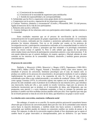 Maritza Montero Procesos psicosociales comunitarios
a. l. Conciencia de las necesidades.
a.2. Conciencia de la necesidad de organizarse para satisfacerlas.
a. 3. Sentido de responsabilidad y de corresponsabilidad.
b. Solidaridad, que las llevó a organizarse como grupo dentro de la comunidad.
c. Compromiso con la acción y superación de las situaciones negativas.
d. Carácter "histórico, dinámico y circunstancial" (Cerullo y Wiesenfeld, 2001: 21) del proceso,
ligado al transcurso de la vida de esos participantes.
e. Relación entre acción y reflexión.
f. Carácter dialógico de las relaciones entre esos participantes entrevistados y agentes externos a
la comunidad.
Estos resultados muestran que en el proceso de movilización de la conciencia
(concientización) de los participantes de grupos organizados en una comunidad y en los estudios
a partir de la praxis, realizados por los creadores y posteriores aplicadores del concepto, están
presentes los mismos elementos. Esto no es de extrañar por cuanto en los procesos de
investigación-acción y participación comunitarios realizados en la comunidad donde se realizó la
investigación se partió de valores y principios que han orientado a la psicología comunitaria
desde sus inicios (véase el capítulo 5). Pero sí cabe señalar que algunas de las personas
entrevistadas tienen una historia de participación comunitaria anterior a esas intervenciones. Y de
esto puede deducirse que el carácter dialógico, de respeto, apertura y libertad, además de estar
centrado en los intereses de la comunidad, fortalece, desarrolla y también genera procesos
concientizadores.
El proceso de conversión
Paicheler y Moscovici (1984); Moscovici y Mugny (1987); Papastamou (1980-1981);
Doise (1987), Ibáñez (1987); Huguet, Nemeth y Personnaz (1995), entre otros autores, han
estudiado el proceso de conversión, fenómeno psicológico por el cual, de manera sutil, se
produce un cambio en los procesos de conocimiento y de percepción mediante el cual se adoptan
implícitamente los puntos de vista o las respuestas de otro. Es "el paso de una creencia
considerada como falsa a una verdad presumida, y un cambio de conducta" (Doise, 1987: 23). O,
como agrega Touraine (1973), la conversión supone una ruptura con la experiencia pasada. El
proceso ha sido estudiado como el producto de la influencia de una minoría activa, que introduce
una innovación, lucha por ella y, aun cuando no resulte victoriosa, logra por ese proceso de
instilación inconsciente que se produce en el intercambio de ideas, aun beligerante, que sus
propuestas sean parcial y a veces totalmente aceptadas; si bien no siempre las personas que
postulan el cambio son bien recibidas (incluso pueden sufrir por ello). Esto significa que más que
de un triunfo personal se trata de un éxito de las ideas, que beneficia a un grupo o sector social.
La relación entre conversión, conciencia e influencia social
Sin embargo, el asunto no es sencillo. En nuestra práctica psicosocial comunitaria hemos
observado que el proceso de conversión puede darse por dos vías: de la comunidad como minoría
activa hacia la mayoría dominante, y también desde ésta hacia sectores o miembros de la
comunidad, que también pueden de manera no consciente cambiar sus modos de pensar y de
actuar. Por supuesto, la idea de la conversión negativa (desde el foco dominante que se opone al
cambio hacia el grupo innovador) es desesperanzadora, pero no definitiva. Lo que hemos
128
 