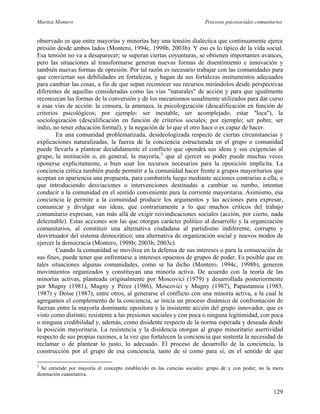 Maritza Montero Procesos psicosociales comunitarios
observado es que entre mayorías y minorías hay una tensión dialéctica que continuamente ejerce
presión desde ambos lados (Montero, 1994c, 1998b, 2003b). Y eso es lo típico de la vida social.
Esa tensión no va a desaparecer; se superan ciertas coyunturas, se obtienen importantes avances,
pero las situaciones al transformarse generan nuevas formas de disentimiento e innovación y
también nuevas formas de opresión. Por tal razón es necesario trabajar con las comunidades para
que conviertan sus debilidades en fortalezas, y hagan de sus fortalezas instrumentos adecuados
para cambiar las cosas, a fin de que sepan reconocer sus recursos mirándolos desde perspectivas
diferentes de aquellas consideradas como las vías "naturales" de acción y para que igualmente
reconozcan las formas de la conversión y de los mecanismos usualmente utilizados para dar curso
a esas vías de acción: la censura, la amenaza, la psicologización (descalificación en función de
criterios psicológicos; por ejemplo: ser inestable, ser acomplejado, estar "loca"), la
sociologización (descalificación en función de criterios sociales; por ejemplo; ser pobre, ser
indio, no tener educación formal), y la negación de lo que el otro hace o es capaz de hacer.
En una comunidad problematizada, desideologizada respecto de ciertas circunstancias y
explicaciones naturalizadas, la fuerza de la conciencia estructurada en el grupo o comunidad
puede llevarla a plantear decididamente el conflicto que opondrá sus ideas y sus exigencias al
grupo, la institución o, en general, la mayoría,3
que al ejercer su poder puede muchas veces
oponerse explícitamente, o bien usar los recursos necesarios para la oposición implícita. La
conciencia crítica también puede permitir a la comunidad hacer frente a grupos mayoritarios que
aceptan en apariencia una propuesta, para combatirla luego mediante acciones contrarias a ella, o
que introduciendo desviaciones o intervenciones destinadas a cambiar su rumbo, intentan
conducir a la comunidad en el sentido conveniente para la corriente mayoritaria. Asimismo, esa
conciencia le permite a la comunidad producir los argumentos y las acciones para expresar,
comunicar y divulgar sus ideas, que contrariamente a lo que muchos críticos del trabajo
comunitario expresan, van más allá de exigir reivindicaciones sociales (acción, por cierto, nada
deleznable). Estas acciones son las que otorgan carácter político al desarrollo y la organización
comunitarios, al constituir una alternativa ciudadana al partidismo indiferente, corrupto y
desvirtuador del sistema democrático; una alternativa de organización social y nuevos modos de
ejercer la democracia (Montero, 1998b; 2003b, 2003c).
Cuando la comunidad se moviliza en la defensa de sus intereses o para la consecución de
sus fines, puede tener que enfrentarse a intereses opuestos de grupos de poder. Es posible que en
tales situaciones algunas comunidades, como se ha dicho (Montero, 1994c, 1998b), generen
movimientos organizados y constituyan una minoría activa. De acuerdo con la teoría de las
minorías activas, planteada originalmente por Moscovici (1979) y desarrollada posteriormente
por Mugny (1981), Mugny y Pérez (1986), Moscovici y Mugny (1987), Papastamou (1983,
1987) y Doise (1987), entre otros, al generarse el conflicto con una minoría activa, a la cual le
agregamos el complemento de la conciencia, se inicia un proceso dinámico de confrontación de
fuerzas entre la mayoría dominante opositora y la insistente acción del grupo innovador, que es
visto como distinto, resistente a las presiones sociales y con poca o ninguna legitimidad, con poca
o ninguna credibilidad y, además, como disidente respecto de la norma esperada y deseada desde
la posición mayoritaria. La resistencia y la disidencia otorgan al grupo minoritario asertividad
respecto de sus propias razones, a la vez que fortalecen la conciencia que sustenta la necesidad de
reclamar o de plantear lo justo, lo adecuado. El proceso de desarrollo de la conciencia, la
construcción por el grupo de esa conciencia, tanto de sí como para sí, en el sentido de que
3
Se entiende por mayoría el concepto establecido en las ciencias sociales: grupo de y con poder; no la mera
denotación cuantitativa.
129
 