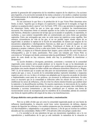 Maritza Montero Procesos psicosociales comunitarios
permite la generación del compromiso de los miembros respecto de los objetivos y las acciones
para lograrlos, y la convicción razonada de las metas a alcanzar y los medios a emplear necesitan
del fortalecimiento de la identidad grupa 1, que se logra a través del proceso de concientización
antes mencionado.
Es esa conciencia la que lleva a la producción de lo que Vieira Pinto denomina actos
límite, es decir, "aquellos que se dirigen a la superación y negación de lo otorgado, en lugar de
implicar su aceptación dócil y pasiva" (cit. En Freiré, 1970: 116) y que permiten la superación de
las situaciones límite, sobre las que se tiene que actuar y producir las transformaciones
necesarias. Por situaciones límite se entiende aquellas en las cuales las personas se encuentran
ante barreras, obstáculos o presiones de tal tipo que ya no pueden ni aceptarlas, ni soportarlas, ni
ocultarlas, y cuyo carácter insoportable debe ser contrarrestado con actos límite que permitan
superarlas. Estos, por arriesgados que sean, no serán nunca tan repulsivos como aquéllas. Son
entonces circunstancias de vida en las que, al no ser posible seguir siendo objeto de su
negatividad, se produce la ruptura de la ficción de naturalidad, de manera que ninguno de los
mecanismos adaptadores e ideologizadores funciona ya, dado que el carácter negativo de esas
circunstancias las hace absolutamente insufribles. Constituyen el límite de lo que se está
dispuesto a aceptar e inducen a llevar a cabo actos límite. Este concepto, según lo plantea Vieira
Pinto (1960), se origina en el filósofo alemán Kari Jaspers, quien concibe los actos límite como
infranqueables y, por lo tanto, paralizantes. Pero como son tomados por Vieira Pinto se
convierten en "el margen real donde comienzan todas las posibilidades" (1960: 2, 64). Es decir, el
punto de corte donde no hay retroceso, donde sólo hay la posibilidad de transformar o
desaparecer.
La acción disidente y divergente, persistente, consistente y resistente de la comunidad
organizada como minoría activa puede producir en la mayoría lo que se ha denominado un
fenómeno de conversión. Este concepto se aplica a los cambios que se producen pero que no son
percibidos sino mucho después de haber sufrido una influencia minoritaria (Moscovici y Mugny,
1987: 2), de tal manera que se acepta una idea pero sin necesariamente aceptar a su autor. Esto
explica por qué, a veces, la acción de la comunidad produce represión inmediata o respuestas
negativas, pero a la vez, la idea o el reclamo son adoptados por la mayoría con poder de decisión
e implementados como parte de sus políticas, sin reconocer la influencia minoritaria. En tales
casos es necesario que en la comunidad se reflexione sobre los efectos de sus acciones y se
establezcan los nexos de influencia, a fin de evitar los efectos desmovilizantes que podrían tener
la represión y la descalificación recibidas. En nuestra experiencia, la intervención de los medios
de comunicación social puede tener un efecto positivo, va que, por una parte, dan visibilidad a las
demandas y acciones comunitarias y, por otra, constituyen por sí mismos una forma de
reconocimiento social, de recompensa para los miembros de la comunidad, además de constituir
una forma de registro público del origen de las ideas y las transformaciones.
El juego dialéctico entre presión social, conversión y concientización
Pero no se debe olvidar que así como la comunidad organizada puede ser una fuente de
influencia transformadora, la situación social tiene varios mecanismos de defensa, algunos
capaces de fagocitar las reformas o los cambios propuestos por las minorías, aceptándolos y a la
vez desvirtuándolos y adaptándolos a sus propios intereses, a fin de que no ocurran los cambios
deseados por las comunidades. Ibáñez (1987: 234) advierte sobre este peligro cuando dice:
[...] la sociedad es de una naturaleza tal que sus mecanismos reguladores son a la vez
reproductores y modificadores de lo que ya está instituido: la naturaleza de la situación es
130
 