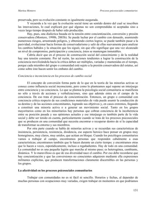Maritza Montero Procesos psicosociales comunitarios
preservada, pero su evolución constante es igualmente asegurada.
Y recuerda a la vez que la evolución social tiene un sentido dentro del cual se inscriben
las innovaciones, lo cual explicará por qué algunas no son comprendidas ni aceptadas sino a
veces largo tiempo después de haber sido producidas.
Hay, pues, una dialéctica basada en la tensión entre concientización, conversión y presión
conservadora (Montero, 1998b, 2003b). Se puede luchar por el cambio con denuedo, asumiendo
numerosos riesgos, arrastrando peligros, y obteniendo ciertos logros; se puede también pasar a la
pasividad, evolucionar hacia formas de conservadurismo y salir de ellas nuevamente para analizar
los cambios habidos y la situación que los siguió, sin que ello signifique que una vez alcanzado
un nivel de compromiso, participación y conciencia, éstos se mantengan inmutables.
Cabría decir que en el proceso de construcción social del conocimiento y de la realidad
hay una tensión constante. Por tal razón, las acciones tendientes a lograr la construcción de la
conciencia movilizándola hacia la crítica deben ser múltiples, variadas y mantenidas en el tiempo,
porque cada miembro del grupo o comunidad está sujeto a la presión conservadora del estatus, así
como sobre éste hacen sentir los embates del cambio.
Conciencia e inconciencia en los procesos de cambio social
El concepto de conversión forma parte de lo que en la teoría de las minorías activas se
conoce como influencia social inconsciente, pero como lo planteamos aquí supone un interjuego
entre conciencia y no conciencia. Lo que se plantea la psicología social comunitaria se manifiesta
no sólo a través de acciones y verbalizaciones, sino que además entra en el campo de la
conciencia. De eso trata el proceso de concientización. Entonces, un grupo o comunidad con
conciencia crítica respecto de sus condiciones materiales de vida puede asumir la conducción de
su destino y de las acciones concomitantes, logrando sus objetivos y, en casos extremos, llegando
a constituir una minoría activa o a generar un movimiento social. Tanto en los grupos
mayoritarios como en los minoritarios hay personas que cobran conciencia de la incoherencia
entre su posición pasada y sus opiniones actuales y ese interjuego es también parte de la vida
social y debe ser tenido en cuenta, particularmente cuando se trata de los procesos psicosociales
que se producen en una comunidad que necesita encontrar o recuperar dentro de sí la capacidad
de transformar su entorno y sus miembros.
Por otra parte cuando se habla de minorías activas y se recuerdan sus características de
insistencia, persistencia, resistencia, disidencia, ese aspecto heroico hace pensar en grupos muy
homogéneos, muy claros, muy unidos, que actúan en bloque. Cuando los psicólogos comunitarios
vamos a trabajar al campo, encontramos personas que responden cabalmente a esas
características; encontramos también que lo hacen durante un cierto tiempo; y encontramos otras
que lo hacen a veces, esporádicamente, incluso a regañadientes. Hay de todo en una comunidad.
La comunidad no es una pequeña legión que marcha al mismo paso; es heterogénea, cambiante,
dinámica. Y lo maravilloso es que de esa diversidad nace el cambio. Por eso debe recordarse que
hay concientización y que las conversiones no conscientes adquieren mediante ella expresiones
militantes explícitas, que producen transformaciones claramente discernibles en las personas y
los grupos.
La afectividad en los procesos psicosociales comunitarios
Trabajar con comunidades no es ni fácil ni sencillo. Horarios y fechas, al depender de
muchas personas con ocupaciones muy variadas, exigen trabajar en momentos en que podríamos
131
 