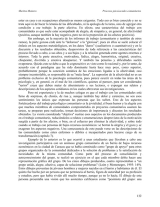 Maritza Montero Procesos psicosociales comunitarios
estar en casa o en ocupaciones alternativas menos exigentes. Todo eso es bien conocido y no se
trata aquí ni de hacer la letanía de las dificultades, ni la apología de la tarea, sino de agregar otra
condición a ese trabajo: la parte afectiva. En efecto, una característica del trabajo con
comunidades es que suele estar acompañado de alegría, de simpatía y, en general, de afectividad
(positiva, aunque también la hay negativa, pero no en la proporción de los afectos positivos).
Sin embargo, en la mayoría de los informes de trabajo (comunitario y también de otros
ramos), la parte gozosa cede ante la "dolorosa" o la "gloriosa", pues en ellos se suele colocar el
énfasis en los aspectos metodológicos, en los datos "duros" (cualitativos o cuantitativos) y en la
discusión y los resultados obtenidos, desprovistos de toda referencia a las características del
proceso llevado a cabo, a sus altos y a sus bajos y a la relación generada entre agentes externos e
internos. Toda la parte atractiva, motivadora, lúdica, alegre, humorística, original, creativa,
chispeante, divertida y emotiva desaparece. Y también las penurias y dificultades suelen
evaporarse. Quizás esto se deba a que lo cognoscitivo es visto como lo racional y, por lo tanto, de
acuerdo con el paradigma que ha sido dominante hasta hace muy poco, como superior,
probablemente porque la conexión somática de las emociones ligadas a la afectividad, casi
siempre incontrolable, es responsable de su "mala fama". La supresión de la afectividad no es un
problema exclusivo de la psicología comunitaria, pues parece ocurrir en todas las áreas de la
psicología y, en general, es el mal de los científicos, quienes al parecer, para ser considerados
"serios" creen que deben matar de aburrimiento a sus lectores, o expurgar sus relatos y
descripciones de los aspectos cotidianos en los cuales abrevaron sus investigaciones.
Pero mi experiencia y la de muchos colegas es que el trabajo con las comunidades está
lleno de sorpresas, de chistes, de risa y, aunque también hay dolor y carencias, no son esos
sentimientos los únicos que expresan las personas que los sufren. Uno de los aspectos
fortalecedores del trabajo psicológico comunitario es la jovialidad, el buen humor y la alegría con
que muchos miembros de comunidades comprometidos en proyectos comunitarios asumen las
tareas, se preparan para realizarlas, toman decisiones de importancia y discuten los resultados
obtenidos. La visión considerada "objetiva" sustrae esos aspectos en los documentos producidos
en el trabajo comunitario, reduciéndolos a relatos o enumeraciones desprovistos de la motivación
surgida a partir de los afectos, o bien, en el esfuerzo por eliminar la afectividad, y sobre todo
cuando se trabaja con personas de bajos recursos económicos: se borran la alegría y el gozo y se
exageran los aspectos negativos. Una consecuencia de esto puede verse en las descripciones de
las comunidades como entes enfermos o débiles e incapacitados para hacerse cargo de su
transformación (capítulo 7).
Ejemplo de lo anterior es lo que ocurrió a unas estudiantes que llevaban a cabo una
investigación participativa con un animoso grupo comunitario de un barrio de bajos recursos
económicos en la ciudad de Caracas que se había constituido como "grupo de apoyo" para otros
grupos organizados de la comunidad dedicados a la solución de problemas y la satisfacción de
necesidades de la misma comunidad. Como parte del proceso de consolidación y
autoconocimiento del grupo, se realizó un ejercicio en el que cada miembro debía hacer una
representación gráfica del grupo. De los cinco dibujos producidos, cuatro representaban a "un
grupo unido, alegre, afectivo, capaz de solucionar problemas" (León y Montenegro, 1993: 149).
Estos dibujos provenían de jóvenes hombres y mujeres nacidos en el barrio y habitantes de él. El
quinto fue hecho por un persona que no pertenecía al barrio, figura de autoridad por su profesión
y estudios, pero que había vivido allí mucho tiempo, aunque ya no lo hacía. El dibujo de esta
persona presentaba una visión que los asistentes calificaron como "pesimista del grupo: una
132
 