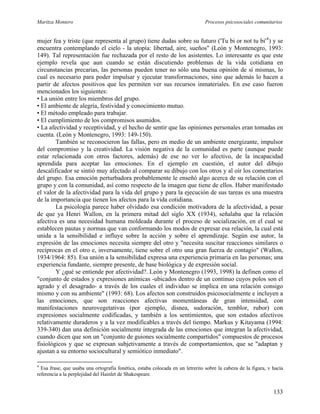Maritza Montero Procesos psicosociales comunitarios
mujer fea y triste (que representa al grupo) tiene dudas sobre su futuro ('Tu bi or not tu bi'4
) y se
encuentra contemplando el cielo - la utopía: libertad, aire, sueños" (León y Montenegro, 1993:
149). Tal representación fue rechazada por el resto de los asistentes. Lo interesante es que este
ejemplo revela que aun cuando se están discutiendo problemas de la vida cotidiana en
circunstancias precarias, las personas pueden tener no sólo una buena opinión de sí mismas, lo
cual es necesario para poder impulsar y ejecutar transformaciones, sino que además lo hacen a
partir de afectos positivos que les permiten ver sus recursos inmateriales. En ese caso fueron
mencionados los siguientes:
• La unión entre los miembros del grupo.
• El ambiente de alegría, festividad y conocimiento mutuo.
• El método empleado para trabajar.
• El cumplimiento de los compromisos asumidos.
• La afectividad y receptividad, y el hecho de sentir que las opiniones personales eran tomadas en
cuenta. (León y Montenegro, 1993: 149-150).
También se reconocieron las fallas, pero en medio de un ambiente energizante, impulsor
del compromiso y la creatividad. La visión negativa de la comunidad es parte (aunque puede
estar relacionada con otros factores, además) de ese no ver lo afectivo, de la incapacidad
aprendida para aceptar las emociones. En el ejemplo en cuestión, el autor del dibujo
descalificador se sintió muy afectado al comparar su dibujo con los otros y al oír los comentarios
del grupo. Esa emoción perturbadora probablemente le enseñó algo acerca de su relación con el
grupo y con la comunidad, así como respecto de la imagen que tiene de ellos. Haber manifestado
el valor de la afectividad para la vida del grupo y para la ejecución de sus tareas es una muestra
de la importancia que tienen los afectos para la vida cotidiana.
La psicología parece haber olvidado esa condición motivadora de la afectividad, a pesar
de que ya Henri Wallon, en la primera mitad del siglo XX (1934), señalaba que la relación
afectiva es una necesidad humana moldeada durante el proceso de socialización, en el cual se
establecen pautas y normas que van conformando los modos de expresar esa relación, la cual está
unida a la sensibilidad e influye sobre la acción y sobre el aprendizaje. Según ese autor, la
expresión de las emociones necesita siempre del otro y "necesita suscitar reacciones similares o
recíprocas en el otro e, inversamente, tiene sobre el otro una gran fuerza de contagio" (Wallon,
1934/1964: 85). Esa unión a la sensibilidad expresa una experiencia primaria en las personas; una
experiencia fundante, siempre presente, de base biológica y de expresión social.
Y ¿qué se entiende por afectividad?. León y Montenegro (1993, 1998) la definen como el
"conjunto de estados y expresiones anímicas -ubicados dentro de un continuo cuyos polos son el
agrado y el desagrado- a través de los cuales el individuo se implica en una relación consigo
mismo y con su ambiente" (1993: 68). Los afectos son construidos psicosocialmente e incluyen a
las emociones, que son reacciones afectivas momentáneas de gran intensidad, con
manifestaciones neurovegetativas (por ejemplo, disnea, sudoración, temblor, rubor) con
expresiones socialmente codificadas, y también a los sentimientos, que son estados afectivos
relativamente duraderos y a la vez modificables a través del tiempo. Markus y Kitayama (1994:
339-340) dan una definición socialmente integrada de las emociones que integran la afectividad,
cuando dicen que son un "conjunto de guiones socialmente compartidos" compuestos de procesos
fisiológicos y que se expresan subjetivamente a través de comportamientos, que se "adaptan y
ajustan a su entorno sociocultural y semiótico inmediato".
4
Esa frase, que usaba una ortografía fonética, estaba colocada en un letrerito sobre la cabeza de la figura, v hacía
referencia a la perplejidad del Hainlet de Shakespeare.
133
 
