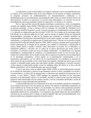 Maritza Montero Procesos psicosociales comunitarios
Lo importante es que la afectividad es un aspecto constitutivo de la actividad humana que
se expresa en los innumerables actos de la vida cotidiana. En tal sentido, el trabajo comunitario,
al proponer procesos de problematización, de desnaturalización conducente a la
desideologización, de concientización, necesariamente debe tomar en cuenta la parte afectiva de
tales procesos. El afecto, la conciencia y la acción están relacionados y es sólo por un acto de
prestidigitación teórica que podemos separar lo cognoscitivo, lo afectivo y lo conativo.
Esto es algo que han reconocido algunos psicólogos comunitarios y otros investigadores
sociales; por ejemplo, Agnes Heller (1980) decía que actuar, pensar, sentir y percibir constituyen
un proceso unificado, y Lane y Sawaia (1991) se referían a la necesidad de "introducir en la
investigación científica la pasión", ya que "conocer con pasión es comprometerse con la realidad"
[...] y permite la comprensión que lleva al saber" (1991: 83). En el campo de la sociología crítica,
Fals Borda, en su Historia doble de la Costa, trató de retener el carácter holista de orientación
fenomenológica, colocando al lado de las páginas que contenían el recuento científico, las
correspondientes descripciones fenomenológicas en las cuales recogió sus notas e impresiones y
sentimientos, y en general los aspectos que se suelen dejar fuera.5
Sawaia, en su acucioso estudio
psicosocial de la obra del filósofo Spinoza (1999, 2004 en prensa), recupera para la psicología la
noción spinoziana de la bondad de las pasiones, que sacuden la monotonía y contrarrestan la
inercia, dando interés y sentido a nuestras vidas, motivando a la acción. Así, la felicidad y el
sufrimiento públicos y privados son el centro de la praxis psicosocial que lucha contra la
exclusión y la sumisión -temas que tocan al trabajo comunitario-. La indiferencia y la supuesta
neutralidad no comprometida no conducen a la transformación social. Es por tal razón que el
estudio de la afectividad y de los modos en que ella se expresa en la práctica son tan importantes
en la psicología comunitaria. ¿Cómo pensar en la participación comprometida y en el
compromiso participativo, en los efectos de la concientización, sin considerar la emoción de
darse cuenta de que es posible ver las cosas desde otros ángulos, entender por qué lo que se creía
esencial e inmutable puede mutar, que todo puede cambiar, incluyéndonos a nosotros mismos?
¿Cómo ignorar la afectividad cuando vemos las múltiples obras del afecto en el día a día del
trabajo comunitario? ¿O las manifestaciones que causa el miedo?
Y esto es así, pues, como lo señaló Agnes Heller (1980), la afectividad permite anticipar
en el sentido de seleccionar y motivar lo que deseamos conocer y hacer; acompaña a la acción y
el conocimiento y se deriva de las transacciones o relaciones que mantienen las personas con su
entorno. A esto, Harré y Parrott (1996) agregan las siguientes funciones de las emociones
presentes en la afectividad: inducir a la actividad y facilitar el control social, pues las emociones
negativas están relacionadas con las normas sociales y con las costumbres destinadas a actuar de
la manera que se juzga adecuada para reprimirlas.
La afectividad interviene en el desarrollo de lo que se ha llamado sentido de comunidad y
en la construcción colectiva de otra noción que incluye a la anterior: la identidad comunitaria, así
como también en las formas de rechazo a la comunidad. Los afectos están igualmente presentes
en la generación de movimientos de protesta y de cambio o en la constitución de grupos
organizados dentro de las comunidades. Y es la pasión la que puede lograr que una comunidad se
convierta en una minoría activa, cuando se trata de defender algo que toca profundamente a ese
proceso unitario que amalgama cognición-emoción-acción.
5
Tal práctica no ha sido secundada y en verdad no es de fácil lectura, si bien la importancia del objetivo buscado es
cada vez más reconocida.
134
 