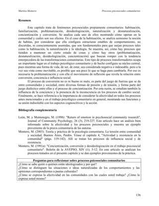 Maritza Montero Procesos psicosociales comunitarios
Resumen
Este capítulo trata de fenómenos psicosociales propiamente comunitarios: habituación,
familiarización, problematización, desideologización, naturalización y desnaturalización,
concientización y conversión. Se analiza cada uno de ellos mostrando cómo operan en la
comunidad y cuáles son sus efectos. En el caso de la habituación, se analiza asimismo la noción
de habitas, por considerar que ella configura estructuras estables de comportamiento, no
discutidas, ni conscientemente asumidas, que son fundamentales para que surjan procesos tales
como la habituación, la naturalización y la ideología. Se muestra, así, cómo hay procesos que
tienden a mantener un cierto estado de cosas y cómo hay otros (problematización,
desnaturalización, desideologización, concientización) que buscan romper con la tendencia
entorpecedora de las transformaciones comunitarias. Este tipo de procesos transformadores ocupa
un importante lugar en el trabajo psicológico comunitario y de hecho configura su núcleo central,
pues mientras una forma de vida, de ser, de estar, sea considerada negativa o indeseable, pero a la
vez sea vista como inevitable, es posible que sea poco lo que se haga para cambiarla. Por eso es
necesaria la problematización y con ella el movimiento de reflexión que revela la relación entre
conversión, conciencia e influencia social.
El proceso de conversión no es ni bueno ni malo, es parte del juego de fuerzas que se da
entre comunidades y sociedad, entre diversas formas de presión y de tensión, y forma parte del
juego dialéctico entre ellas y el proceso de concientización. Por esta razón, se estudian también la
influencia de la conciencia y la presencia de la inconsciencia en los procesos de cambio social.
Finalmente, se hace referencia a la importancia de considerar la afectividad en todos los procesos
antes mencionados y en el trabajo psicológico comunitario en general, mostrando sus funciones y
su unión indisoluble con los aspectos cognoscitivos y la acción.
Bibliografía complementaria
León, M. y Montenegro, M. (1998): "Return of emotion in psychosocial community research",
Journal of Community Psychology, 26 (3), 219-227. Este artículo hace un análisis bien
informado sobre la afectividad y los procesos psicosociales y muestra un ejemplo
proveniente de la praxis comunitaria de las autoras.
Montero, M. (2003): Teoría y práctica de la psicología comunitaria. La tensión entre comunidad
y sociedad, Buenos Aires, Paidós. Véase el capítulo 4, "Actividad y resistencia en la
comunidad" (págs. 119-142). Allí se tratan los procesos de influencia social y de
resistencia.
Montero, M. (1991a): "Concientización, conversión y desideologización en el trabajo psicosocial
comunitario". Boletín de la AVEPSO, XIV (1), 3-12. En este artículo se analizan los
procesos tratados en el presente capítulo y se dan ejemplos provenientes de la práctica.
Preguntas para reflexionar sobre procesos psicosociales comunitarios
¿Cómo se sabe quién o quiénes están ideologizados y por qué?
¿Cómo se distinguen las situaciones o ideas naturalizadas de los comportamientos y las
opiniones correspondientes a pautas culturales?
¿Cómo se expresa la afectividad en las comunidades con las cuales usted trabaja? ¿Cómo la
expresa usted mismo?
136
 