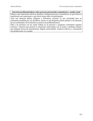 Maritza Montero Procesos psicosociales comunitarios
Ejercicios problematizadores sobre procesos psicosociales comunitarios y cambio social
Observe qué expresiones afectivas facilitan o bloquean procesos comunitarios, en qué forma se
manifiestan esas expresiones y qué efecto tienen sobre los participantes.
Ante una situación dañina, peligrosa o dificultosa, presente en una comunidad pero no
claramente percibida por sus miembros, piense en qué preguntas podría plantear a las personas
de esa comunidad a fin de facilitar un proceso de problematización.
Pida a las personas con las cuales trabaja en un proyecto o programa comunitario (agentes
externos e internos) que piensen en situaciones relacionadas con el asunto o problema tratado,
que indiquen formas de naturalización. Hágalo usted también. Analicen reflexiva y críticamente
sus producciones, en el grupo.
137
 