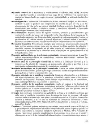Glosario de términos usados en la psicología comunitaria
Desarrollo comunal: Es el producto de la acción comunal (Fals Borda, 1959, 1978). La acción
que se produce cuando la comunidad se hace cargo de sus problemas y se organiza para
resolverlos, desarrollando sus propios recursos y potencialidades y utilizando también los
extraños.
Desideologización: Construcción y reconstrucción de una conciencia integral, no fraccionada,
mediante la cual se produce una comprensión del mundo en que se vive y de las
circunstancias de vida, en lo que tiene de totalidad. Conlleva un proceso de producción de
conocimiento que conduce a establecer causas y conexiones, disipando la ignorancia
necesaria para mantener cierto estado de cosas.
Desnaturalización: Examen crítico de aquellas nociones, creencias y procedimientos que
sostienen los modos de hacer y de comprender en la vida cotidiana, de tal manera que lo
naturalizado sea desprovisto de su naturalidad mostrando su carácter construido. Consiste en
problematizar el carácter esencial y natural adjudicado a ciertos hechos o relaciones,
revelando sus contradicciones, así como su vinculación con intereses sociales o políticos.
Devolución sistemática: Procedimiento dialógico que implica que el conocimiento producido
tanto por los agentes externos como por los internos es objeto explícito de reflexión y
discusión conjunta, incorporando así el saber popular al conocimiento psicológico e
informando a las personas de la comunidad sobre lo hecho por los agentes externos en el
trabajo llevado a cabo.
Dimensión epistemológica de la psicología comunitaria: Conexión compleja en la cual los
sujetos cognoscentes-objetos de conocimiento producen conocimiento, mediante las
relaciones que establecen.
Dimensión ética de la psicología comunitaria: Se refiere a la definición del Otro y a su
inclusión en la relación de producción de conocimiento; al respeto a ese Otro y a su
participación en la autoría y propiedad del conocimiento producido.
Dimensión metodológica de la psicología comunitaria: Abarca los modos empleados para
producir el conocimiento, que en la psicología comunitaria tienden a ser predominantemente
participativos, si bien no se excluyen otras vías.
Dimensión ontológica de la psicología comunitaria: Concierne a la naturaleza y la definición
del sujeto cognoscente, que en la psicología comunitaria implica tanto a los agentes
externos, investigadores, psicólogos, como también a los miembros de las comunidades,
cuyo carácter productor de conocimiento es reconocido.
Dimensión política de la psicología comunitaria: Atañe al carácter y la finalidad del
conocimiento producido, así como a su ámbito de aplicación y efectos sociales, esto es, al
carácter político de la acción comunitaria y a la posibilidad que toda persona tiene de
expresarse y hacer oír su voz en el espacio público.
Ecología: Los psicólogos comunitarios han definido la ecología y la condición ecológica que
debe tener la psicología comunitaria como la adecuación entre las personas y el medio
ambiente en las relaciones entre unas y otro, generando alternativas al localizar y desarrollar
recursos y fortalezas, a la vez que se mantienen las diferencias individuales y entre
comunidades (Kelly, 1966, 1986; Rappaport, 1977). Esta definición se inspira en la biología,
pero difiere de ella.
Emociones: Conjunto de guiones socialmente compartidos compuestos de procesos fisiológicos
y que se expresan subjetivamente a través de comportamientos, que se adaptan y ajustan a su
entorno sociocultural y semiótico inmediato (Kitayama y Markus, 1994). Conjunto de
estados y expresiones anímicos, ubicados dentro de un continuo cuyos polos son el agrado y
el desagrado, a través de los cuales el individuo se implica en una relación consigo mismo y
139
 