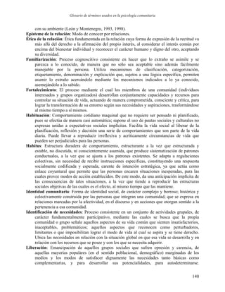Glosario de términos usados en la psicología comunitaria
con su ambiente (León y Montenegro, 1993, 1998).
Episteme de la relación: Modo de conocer por relaciones.
Ética de la relación: Ética fundamentada en la relación cuya forma de expresión de la rectitud va
más allá del derecho a la afirmación del propio interés, al considerar el interés común por
encima del bienestar individual y reconocer el carácter humano y digno del otro, aceptando
su diversidad.
Familiarización: Proceso cognoscitivo consistente en hacer que lo extraño se asimile y se
parezca a lo conocido, de manera que no sólo sea aceptable sino además fácilmente
manejable por la persona. Utiliza mecanismos de clasificación, categorización,
etiquetamiento, denominación y explicación que, sujetos a una lógica específica, permiten
asumir lo extraño acercándolo mediante los mecanismos indicados a lo ya conocido,
asemejándolo a lo sabido.
Fortalecimiento: El proceso mediante el cual los miembros de una comunidad (individuos
interesados y grupos organizados) desarrollan conjuntamente capacidades y recursos para
controlar su situación de vida, actuando de manera comprometida, consciente y crítica, para
lograr la transformación de su entorno según sus necesidades y aspiraciones, trasformándose
al mismo tiempo a sí mismos.
Habituación: Comportamiento cotidiano maquinal que no requiere ser pensado ni planificado,
pues se efectúa de manera casi automática; supone el uso de pautas sociales y culturales no
expresas unidas a expectativas sociales implícitas. Facilita la vida social al liberar de la
planificación, reflexión y decisión una serie de comportamientos que son parte de la vida
diaria. Puede llevar a reproducir irreflexiva y acríticamente circunstancias de vida que
pueden ser perjudiciales para las personas.
Habitus: Estructura duradera de comportamiento, estructurante a la vez que estructurada y
estable, no discutida, ni conscientemente asumida, que produce sistematización de patrones
conductuales, a la vez que se ajusta a los patrones existentes. Se adapta a regulaciones
colectivas, sin necesidad de recibir instrucciones específicas, constituyendo una respuesta
socialmente codificada y esperada, carente de intención estratégica, ya que actúa como
enlace coyuntural que permite que las personas encaren situaciones inesperadas, para las
cuales provee modos de acción establecidos. De este modo, da una anticipación implícita de
las consecuencias de tales situaciones, a la vez que tiende a reproducir las estructuras
sociales objetivas de las cuales es el efecto, al mismo tiempo que las mantiene.
Identidad comunitaria: Forma de identidad social, de carácter complejo y borroso; histórica y
colectivamente construida por las personas que integran una comunidad, que se expresa en
relaciones marcadas por la afectividad, en el discurso y en acciones que otorgan sentido a la
pertenencia a esa comunidad.
Identificación de necesidades: Proceso consistente en un conjunto de actividades grupales, de
carácter fundamentalmente participativo, mediante las cuales se busca que la propia
comunidad o grupo señale aquellos aspectos de su vida común que sienten insatisfactorios,
inaceptables, problemáticos; aquellos aspectos que reconocen como perturbadores,
limitantes o que imposibilitan lograr el modo de vida al cual se aspira y se tiene derecho.
Ubica las necesidades en relación con la situación global en que esa vida se desarrolla y en
relación con los recursos que se posee y con los que se necesita adquirir.
Liberación: Emancipación de aquellos grupos sociales que sufren opresión y carencia, de
aquellas mayorías populares (en el sentido poblacional, demográfico) marginadas de los
medios y los modos de satisfacer dignamente las necesidades tanto básicas como
complementarias, y para desarrollar sus potencialidades, para autodeterminarse.
140
 