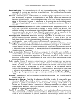 Glosario de términos usados en la psicología comunitaria
Problematización: Proceso de análisis crítico de las circunstancias de vida y del rol que en ellas
desempeña la persona, que cuestiona las explicaciones y las consideraciones habituales
acerca de esas circunstancias.
Protesta: Forma de expresión del descontento, del malestar de grupos o poblaciones, mediante la
cual la ciudadanía en general, las comunidades o bien grupos específicos dentro de ella
expresan su disentimiento y hacen pública su opinión sobre algún aspecto o situación que
causa su descontento. Protestar es transformar el descontento en acción (Kinndcimans,
1997), no sólo participando en un movimiento social sino, además, yendo más allá de la
simpatía.
Psicología comunitaria: Disciplina que "acentúa la importancia de la perspectiva ecológica de la
interacción, sosteniendo la posibilidad de mejorar la adaptación entre las personas y su
ambiente mediante la creación de nuevas posibilidades sociales y a través del desarrollo de
recursos personales en vez de hacer hincapié exclusivamente en la supresión de las
deficiencias de los individuos o de sus comunidades" (Rappaport, 1977: 73).
Psicología social comunitaria: Rama de la psicología cuyo objeto es el estudio de los factores
psicosociales que permiten desarrollar, fomentar y mantener el control y poder que los
individuos pueden ejercer sobre su ambiente individual y social para solucionar problemas
que los aquejan y lograr cambios en esos ambientes y en la estructura social.
Psicologización: consiste en la explicación de la posición y el discurso sostenidos por una
minoría, en función de atribuciones referidas a características psicológicas de sus miembros.
Supone la puesta en marcha de cadenas atributivas que adjudican a la minoría una conducta
y opinión negativas, seguidas por el desplazamiento de la responsabilidad respecto de la
situación en que se encuentran.
Redes comunitarias: Entramado de relaciones complejas de intercambio entre múltiples y
diversos actores, con variados estilos de acción, que mantiene un flujo y reflujo constante de
informaciones y mediaciones organizadas y establecidas en pro de un fin común: el
desarrollo, fortalecimiento y cumplimiento de metas específicas de una comunidad en un
contexto particular.
Redes sociales: Sistemas de relaciones entre actores, sean instituciones o personas, que se abren
a otras organizaciones o personas con las cuales entran en comunicación con fines de
utilidad en general, los cuales se traducen en la producción de bienes y servicios que tienen
como beneficiarios a poblaciones de escasos recursos o con necesidades básicas
insatisfechas. Estos sistemas abiertos están en constante cambio, potencian a sus integrantes
y satisfacen sus necesidades y expectativas al reconocer y poner en acción los recursos y
fortalezas que ellos poseen para el logro de una mejor calidad de vida (Morillo de Hidalgo,
2000).
Relación: Ordenamiento o dirección intrínseca de una cosa en dirección a otra. Correspondencia
de una cosa con otra.
Resistencia (resiliencia): Capacidad de adaptarse, elasticidad y poder de recuperación ante
situaciones difíciles. Capacidad de resistir a presiones y constreñimientos. Capacidad de
preservar la apariencia, conservando la esencia. Egeland, Carison y Stroufe (1993: 517)
definen esta resistencia como la "capacidad de adaptarse exitosamente, de competir o de
funcionamiento positivo [...] a pesar de las condiciones de alto riesgo, del estrés crónico o
después de trauma grave o prolongado".
Sentido de comunidad: "Percepción de similitud con otros, una interdependencia consciente con
otros, una voluntad de mantener esa interdependencia dando o haciendo a otros lo que se
espera de ellos, el sentimiento de que se es parte de una estructura mayor, estable y de la que
142
 