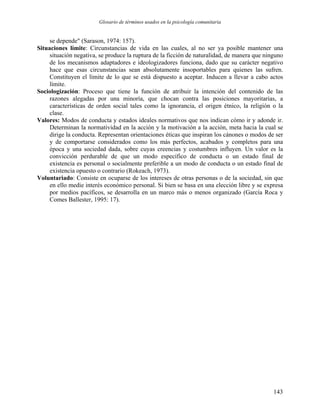 Glosario de términos usados en la psicología comunitaria
se depende" (Sarason, 1974: 157).
Situaciones límite: Circunstancias de vida en las cuales, al no ser ya posible mantener una
situación negativa, se produce la ruptura de la ficción de naturalidad, de manera que ninguno
de los mecanismos adaptadores e ideologizadores funciona, dado que su carácter negativo
hace que esas circunstancias sean absolutamente insoportables para quienes las sufren.
Constituyen el límite de lo que se está dispuesto a aceptar. Inducen a llevar a cabo actos
límite.
Sociologización: Proceso que tiene la función de atribuir la intención del contenido de las
razones alegadas por una minoría, que chocan contra las posiciones mayoritarias, a
características de orden social tales como la ignorancia, el origen étnico, la religión o la
clase.
Valores: Modos de conducta y estados ideales normativos que nos indican cómo ir y adonde ir.
Determinan la normatividad en la acción y la motivación a la acción, meta hacia la cual se
dirige la conducta. Representan orientaciones éticas que inspiran los cánones o modos de ser
y de comportarse considerados como los más perfectos, acabados y completos para una
época y una sociedad dada, sobre cuyas creencias y costumbres influyen. Un valor es la
convicción perdurable de que un modo específico de conducta o un estado final de
existencia es personal o socialmente preferible a un modo de conducta o un estado final de
existencia opuesto o contrario (Rokeach, 1973).
Voluntariado: Consiste en ocuparse de los intereses de otras personas o de la sociedad, sin que
en ello medie interés económico personal. Si bien se basa en una elección libre y se expresa
por medios pacíficos, se desarrolla en un marco más o menos organizado (García Roca y
Comes Ballester, 1995: 17).
143
 
