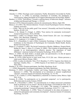 Bibliografía
Bibliografía
Almeida, E. (1996): Psicología social comunitaria, Puebla, Benemérita Universidad de Puebla.
Arango, C. A. (1992); La psicología comunitaria en Colombia. Sus paradigmas y
consecuencias, trabajo presentado en el Congreso Iberoamericano de Psicología, Madrid.
Bandura, A. (1978): "Self-efficacy: Towards a unifying theory of behavioral change", Advances
in Behavioral Research and Therapy, 1, 139-161.
Barreiro,J. (1974): Educación popular y proceso de concientización, México, Siglo XXI.
Batson, C. D. (1991): The Altruisrn Qiiestion: Toward a Social-Psychological Answer, Hillsdale,
Eribaum Associates.
—— (1994): "Why act for the public good? Four answers", Personality and Social Psychology
Bulletin, 20, 603- 610.
Batson, C. D.; Ahmad, N. yTsangJ. A. (2002); "Four motives for community involvement",
Journal of Social Issues, 58 (3), 429-446.
Baudrillard, J. (1983): Les stratégies fatales. París, Gerard Grasset. [Ed. cast.: Las estrategias
fatales, 1991, Barcelona, Anagrama.]
Bennett, C. C.; Anderson, L. S.; Cooper, S.; Hassol, L.;
Klein, D. C. y Rosenblum, G. (eds.) (1966); Community Psychology: A Report of the Bostón
Conference on the Educarían of Psychologists for Community Mental Health, Bostón,
Bostón University Press.
Berger, P. y Luckman T. (1966): The Social Construction of Reality, Middiesex, Penguin Books.
Bishop, B.; Sonn, C.; Drew, N. y Contos, N. (2002): "The evolution of epistemology and
concepts in an iterativegenerative reflective practice: The importance of small
differences", American Journal of Community Psychology, 30 (4), 493-510.
Blanco, A. (1993): "El desde dónde y el desde quién: una aproximación a la obra de Ignacio
Martín-Baró", Comportamiento, 2 (2) 35-60.
Boudon, R. (1979): Effets pervers et orare social, París, P.U.E [Ed. case.: Efectos perversos y
orden social, México, Prisma, 1980.]
—— (1984): La place du désordre. París, P.U.E Bourdieu, P. (1972): Esquisse dme théorie de
lapratique. Ginebra, Droz. —— (1982) Esquisse d' une théorie de la pratique. Ginebra,
Suiza, Droz.
Brandao, C. R. (1981): Pesquisa participante. San Pablo, Brasiliense, 8a ed.
—— (1984): Repensando a investigacao participante, San Pablo, Brasiliense.
Brickman, P. (1987): Commitment, Conflict, and Caring, Englewood Cliffs, Prentice Hall.
Buckner,J. C. (1988): "The development of an instrument to measure neighborhood
cohesión", American Journal of Community Psychology, 16, 771-791.
Cardoso, F. H. y Faletto, E. (1978): Dependencia y desarrollo en América Latina, México, Siglo
XXI, 14 ed.
Carmena, R. (1988): "La participación en la comunidad campesina", en La participación.
Reflexiones para la acción, Caracas, CESAP.
Cerullo, R. y Wiesenfeld, E. (2001): "La concienüzación en el trabajo psicosocial comunitario
desde la perspectiva de sus actores", Revista de Psicología, Universidad de Chile, X (2),
11-26. Chavis, D. M. y Newbrough, J. R. (1986): "The meaning of community in
community psychology", Journal of Community Psychology, 14 (4) 3 3 5 - 3 40.
Chavis, D. M. y Wandersman, A. (1990): "Sense of community in the urban environment: A
catalyst for participation and community development", American Journal of Community
Psychology, 18, 55-81.
144
 