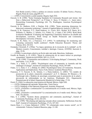 Bibliografía
Fals Borda (coord.), Crítica y política en ciencias sociales: El debate Teoría y Practica,
Bogotá, Punta de Lanza, págs209-271.
—— (1985): Conocimiento y poder popular, Bogotá, Siglo XXI.
Fawcett, S. B. (1990): "Some Emerging Standards for Community Research and Action: Aid
from a Behavioral Perspective", en P.Tolan; C. Keys, E Chertok y L. Jason (eds.),
Researching Community Psychology (64- 75), Washington, American Psychological
Association.
Fawcett, S. B.; Mathews, R.M. y Fletcher, R.K. (1980): "Some promising dimensions for
behavioral community technology", Journal of Applied Behavior Analysis 13,508-518.
Fawcett, S. B.; Francisco, V.T.; Paine-Andrews, A.; Lewis, R.K.; Richter, K.P; Harris, K.J.;
Williams, E.; Berkíev, J.; Schuitz, J.A.; Fisher, J.L. y López, C.M. (1993): Work Book
Evaluarían Handbook: Evaluating and Supporting Community Initiaríves for Health and
Development, Lawrence, Work Group on Health Promoción and Community
Development, University of Kansas.
Fawcett, S. B.; Paine, A.L. y Francisco, V.T. (1993): "A methodology for monitoring and
evaluating community health coalitions", Health Educarían Research: Theory and
Practice, 8(3), 103-416.
Fernández Christiieb, P. (1994a): "La lógica epistémica de la invención de la realidad", en M.
Montero (coord.), Conocimiento, realidad e ideología. Caracas, AVEPSO, fascículo 6,
págs. 19-36.
—— (1994b): La psicología colectiva un fin de siglo más tarde, Barcelona, Anthropos.
Ferullo de Parajón, A. G. (1991): "Hacia la construcción de un marco teórico en psicología
comunitaria", Boletín de laAVEPSO, XIV (1), 23-29.
Forster, P. M. (1998): "Communities and academics: A developing dialogue", Community, Work
and Family, 1 (1), 39-50.
Fisher, A. y Sonn, C. C. (2002): "Psychological sense of community in Australia and the
challenges of change", Journal of Cornmunity Psychology, 30 (6), 597-609.
Fisher, A. I.; Sonn, C. C. y Bishop, B. (2002): Psychological Sense of Community. Research,
Applications and Implications. Nueva York, Kluwer Academic/Plenum Press.
Francisco, V T; Fawcett, S. B.; Schuitz, J. y Paine-Andrews, A. (2001): "Un modelo de
promoción de la salud y desarrollo comunitario", en F. E. Balcázar, M. Montero y. R.
Newbrough (eds.), Modelos de psicología comunitaria para la promoción de la salud y
prevención de enfermedades en las Américas, Washington D.C., Organización
Panamericana de la Salud, Organización Mundial de la Salud, págs. 17-34.
Freiré, P. (1964): La educación como práctica de libertad, México, Siglo XXI.
—— (1970): Pedagogía del oprimido, Montevideo, Tierra Nueva.
—— (1972): Pedagogy of the Opressed, Ringwood, Australia, Ringwood.
—— (1973): ¿Extensión o comunicación? La concientización en el medio rural, México, Siglo
XXI, 16a ed.
—— (1988): ¿Extensión o comunicación? La concientización en el medio rural, México, Siglo
XXI, 16a edición.
Fuks, S. I. (1998): "Systems theory perspective and community psychology", Journal of
Community Psychology, 26 (3), 243-252.
Fyson, S. J. (1999): "Developing and appiying concepts about community: Reflections from the
field", Journal of Community Psychology, 27 (3), 347-365.
García Roca. J. y Comes Ballester,J. (1995): "El voluntariado como recurso social", en El
voluntariado. Valencia, Fundació Bancaixa, págs. 11-148.
146
 