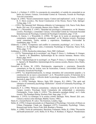 Bibliografía
García, I. y Giuliani, F. (1992): La concepción de comunidad y el sentido de comunidad en un
barrio de Caracas, Caracas, Universidad Central de Venezuela, Escuela de Psicología.
Tesis de Licenciatura.
Gergen, K. (1985): "Social constructionist inquiry: Context and implications", en K. J. Gergen y
K. E. Davis (coords.), The Social Construction of the Person, Nueva York, Springer-
Verlag, págs. 3-18.
—— (1991): The Saturated Self. Dilemma ofidentity in Contemporary Life, Nueva York, Basic
Books. [Ed. cast.: El yo saturado, Buenos Aires, Paidós, 1992.]
Giuliani, F. y Wiesenfeld, E. (1997): "Identidad del psicólogo/a comunitario/a, en M. Montero
(coord.), Psicología y comunidad. Caracas, Universidad Central de Venezuela-Sociedad
Interamericana de Psicología, Comisión de Psicología Comunitaria, págs. 17-24.
Giuliani, E; García, I. y Wiesenfeld, E. (1994): "El lugar de la teoría en psicología social
comunitaria: comunidad y sentido de comunidad", en M. Montero (coord.), Psicología
social comunitaria. Teoría, método y experiencia, Guadalajara, Universidad de
Guadalajara, págs. 75-101.
Glidewell, J. (1987): "Competence and conflict in community psychology", en I. Iscoe, B. L.
Bloom y C. D. Spielberger (eds.), Community Psychology in Transirian, Nueva York,
Wiley, págs. 71-76.
Goldmann, L. (1959): Recherches dialecríques. París, NRF, Gallimard.
—— (1972): "Epistemología de la sociología", enj. Piaget, P. Greco, L. Goldmann, G. Granger,
L. Apostel y B. Mandelbrot, Epistemología de las ciencias humanas. Buenos Aires,
Proteo, págs. 66-87.
—— (1972): "Epistemología de la sociología", en. Piaget, P. Greco, L. Goldmann, G. Granger,
L. Apostel y B. Mandelbrot, Epistemología de las ciencias sociales, Buenos Aires, Paidós,
págs. 66-86.
Goncalves de Freitas, M. (1995); Participación, organización y conciencia. Desarrollo
comunitario en Pan de Azúcar, tesis de licenciatura, Caracas, Universidad Central de
Venezuela, Escuela-de Psicología.
—— (1997): "La desprofesionalización, la entrega sistemática del conocimiento popular y la
construcción de un nuevo conocimiento", en E. Wiesenfeid (coord.), El horizonte de la
transformación: Acción y reflexión desde la psicología comunitaria, Caracas, AVEPSO,
fascículo 8, págs.55-66.
Gramsci, A. (1970); Antología, México, Siglo XXI. Gregory, R.J. (2001); "The spirit and
substance of community psychology: Reflections". Journal of Community Psychology, 29
(4) 473-485.
Guareschi, P. A. (1996): "Relacoes comunitarias - relacóes de dominacao", en R. H. de Freitas
Campos (coord.), Psicología Social Comunitaria (da solidariedade a autonomía),
Florianópolis, Vozes. Guba, E. (1991): "The alternative paradigm dialog", en E. Guba
(coord.), The Paradigm Dialog, Newbury Park, Sage, págs. 17-27.
Habermas, J. (1973): La technique et la science cormne ideologie. París, Denoel. [Ed. cast.:
Ciencia y técnica como ideología, Madrid, Tecnos, 1984.]
Harré, R. y Gerard-Parrott, W. (eds.): The Emotions, Londres, Sage.
Heller, K. (1970): Coloquio presentado en el Department of Psychology, University of illinois en
Urbana Champaign. Citado por. Rappaport (1977): Community Psychology: Values,
Research and Action, Nueva York; Holt, Rinehart y Wmston.
Heller, A. (1980): Teoría de sentimientos, Barcelona, Fontamara. Heller, K. (1984): "Prevención
and health promoción", en K. Heller, R. H. Price, S. Reinharz, S. RigeryA. Wandersmans
147
 