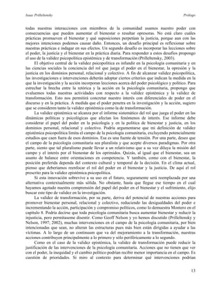 Isaac Prilleltensky Prólogo
todas nuestras interacciones con miembros de la comunidad usamos nuestro poder con
consecuencias que pueden aumentar el bienestar o resultar opresoras. No está claro cuáles
prácticas promueven el bienestar y qué suposiciones perpetúan la justicia, porque aun con las
mejores intenciones podemos causar daño. Entonces, un desafío principal es reflexionar sobre
nuestras prácticas e indagar en sus efectos. Un segundo desafío es incorporar las lecciones sobre
el poder, la justicia y el bienestar en la práctica diaria. Para responder a estos desafíos propongo
el uso de la validez psicopolítica epistémica y de transformación (Prilleltensky, 2003).
El objetivo central de la validez psicopolítica es infundir en la psicología comunitaria y en
las ciencias sociales la conciencia del rol que juega el poder en el bienestar, la opresión y la
justicia en los dominios personal, relacional y colectivo. A fin de alcanzar validez psicopolítica,
las investigaciones e intervenciones deberán adoptar ciertos criterios que indican la medida en la
que la investigación y la acción incorporan lecciones acerca del poder psicológico y político. Para
estrechar la brecha entre la retórica y la acción en la psicología comunitaria, propongo que
evaluemos todas nuestras actividades con respecto a la validez epistémica y la validez de
transformación. Esto nos permitirá concretar nuestro interés con diferenciales de poder en el
discurso y en la práctica. A medida que el poder penetra en la investigación y la acción, sugiero
que se consideren tanto la validez epistémica como la de transformación.
La validez epistémica se alcanza por el informe sistemático del rol que juega el poder en las
dinámicas políticas y psicológicas que afectan los fenómenos de interés. Ese informe debe
considerar el papel del poder en la psicología y en la política de bienestar y justicia, en los
dominios personal, relacional y colectivo. Podría argumentarse que mi definición de validez
epistémica psicopolítica limita el campo de la psicología comunitaria, excluyendo potencialmente
estudios que caen fuera de esos dominios. Esa es una fuente de tensión. Por una parte, deseo que
el campo de la psicología comunitaria sea pluralista y que acepte diversos paradigmas. Por otra
parte, siento que tal pluralismo puede llevar a un relativismo que a su vez diluya la misión del
campo y el interés por el bienestar de los oprimidos. Quizás, al igual que el bienestar, sea un
asunto de balance entre orientaciones en competencia. Y también, como con el bienestar, la
posición preferida dependa del contexto cultural y temporal de la decisión. En el clima actual,
pienso que deberíamos reenfocar el rol del poder en el bienestar y la justicia. De aquí el rol
prescrito para la validez epistémica psicopolítica.
Si esta innovación sobrevive a su uso en el futuro, seguramente será reemplazada por una
alternativa contextualmente más sólida. No obstante, hasta que llegue ese tiempo en el cual
hayamos agotado nuestra comprensión del papel del poder en el bienestar y el sufrimiento, elijo
buscar este tipo de validez en la investigación.
La validez de transformación, por su parte, deriva del potencial de nuestras acciones para
promover bienestar personal, relacional y colectivo, reduciendo las desigualdades del poder e
incrementando la acción, participación y compromiso políticos, como lo demuestra Montero en el
capítulo 8. Podría decirse que toda psicología comunitaria busca aumentar bienestar y reducir la
injusticia, pero permítaseme disentir. Como Geoff Nelson y yo hemos discutido (Prilleltensky y
Nelson, 1997; 2002), muchas intervenciones en el campo de la psicología comunitaria, por bien
intencionadas que sean, no alteran las estructuras pues más bien están dirigidas a ayudar a las
víctimas. A lo largo de un continuum que va del mejoramiento a la transformación, nuestras
acciones contribuyen principalmente a lo primero y sólo periféricamente a lo segundo.
Como en el caso de la validez epistémica, la validez de transformación puede reducir la
justificación de las intervenciones de la psicología comunitaria. Acciones que no tienen que ver
con el poder, la inequidad y el cambio político podrían recibir menor importancia en el campo. Es
cuestión de prioridades. Si miro al contexto para determinar qué intervenciones podrían
13
 