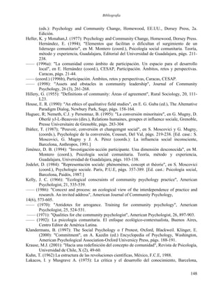 Bibliografía
(eds.): Psychology and Community Change, Homewood, EE.UU., Dorsey Press, 2a.
Edición.
Heller, K. y Monahan,J. (1977): Psychology and Community Change, Homewood, Dorsey Press.
Hernández, E. (1994); "Elementos que facilitan o dificultan el surgimiento de un
liderazgo comunitario", en M. Montero (coord.), Psicología social comunitaria. Teoría,
método y experiencia, Guadalajara, Editorial del Universidad de Guadalajara, págs. 211-
238.
—— (1996a): "La comunidad como ámbito de participación. Un espacio para el desarrollo
local", en E. Hernández (coord.), CESAP, Participación. Ámbitos, retos y perspectivas.
Caracas, págs. 21-44.
—— (coord.) (1996b), Participación. Ámbitos, retos y perspectivas, Caracas, CESAP.
—— (1998): "Assets and obstacles in community leadership", Journal of Community
Psychology, 26 (3), 261-268.
Hillery, G. (1955): "Definitions of community: Áreas of agreement", Rural Sociology, 20, 111-
L23.
House, E. R. (1990): "An ethics of qualitative field studies", en E. G. Guba (ed.), The Altemative
Paradigm Dialog, Newbury Park, Sage, págs. 158-164.
Huguec, R; Nemeth, C.J. y Personnaz, B. (1995): "La conversión minoritaire", en G. Mugny, D.
Oberlé yJ-L-Beauvois (dirs.), Relations humaines, groupes et influence sociale, Grenoble,
Presse Universitaire de Grenoble, págs. 283-304
Ibáñez, T. (1987); "Pouvoir, conversión et changemgnt social", en S. Moscovici y G. Mugny,
(coords.), Psychologie de la conversión, Cousset, Del Val, págs. 219-238. [Ed. case.: S.
Moscovici, G. Mugny y J. A. Pérez (coords.): La influencia social inconsciente,
Barcelona, Anthropos, 1991.]
Jiménez, D. B. (1994): "Investigación-acción participante. Una dimensión desconocida", en M.
Montero (coord.), Psicología social comunitaria. Teoría, método y experiencia,
Guadalajara, Universidad de Guadalajara, págs. 103-138.
Jodelet, D. (1984): "Representación sociale: phénoménes, concept et théorie", en S. Moscovici
(coord.), Psychologie sociale. París, P.U.E, págs. 357-389. [Ed. cast.: Psicología social,
Barcelona, Paidós, 1987.]
Kelly, J. C. (1966): "Ecological conscraints of community psychology practice", American
Psychologist, 21, 535-539.
—— (1986): "Concext and process: an ecological view of the interdependence of practice and
research. An invited address", American Journal of Community Psychology,
14(6), 573-605.
—— (1970): "Antidotes for arrogance. Training for community psychology", American
Psychologist, 25, 524-531.
—— (1971): "Qualities for che community psychologist", American Psychologist, 26, 897-903.
—— (1992): La psicología comunitaria. El enfoque ecológico-contextualista, Buenos Aires,
Centro Editor de América Latina.
Klandermans, B. (1997): The Social Psychology o f Protest, Oxford, Blackweil. Klinger, E.
(2000): "Commitment", en A. Kazdin (ed.) Encyclopedia of Psychology, Washington,
American Psychological Association-Oxford Universicy Press, págs. 188-191.
Krause, M.J. (2001): "Hacia una redefinición del concepto de comunidad", Revista de Psicología,
Universidad de Chile, X (2), 49-60.
Kuhn, T. (1962) La estructura de las revoluciones científicas, México, F.C.E, 1988.
Lakacos, I. y Musgrave A. (1975): La crítica y el desarrollo del conocimiento, Barcelona,
148
 