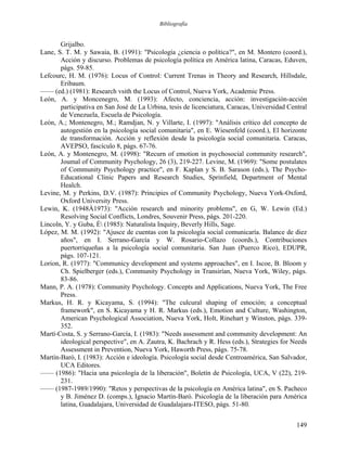 Bibliografía
Grijalbo.
Lane, S. T. M. y Sawaia, B. (1991): "Psicología ¿ciencia o política?", en M. Montero (coord.),
Acción y discurso. Problemas de psicología política en América latina, Caracas, Eduven,
págs. 59-85.
Lefcourc, H. M. (1976): Locus of Control: Current Trenas in Theory and Research, Hillsdale,
Eribaum.
—— (ed.) (1981): Research vsith the Locus of Control, Nueva York, Academic Press.
León, A. y Moncenegro, M. (1993): Afecto, conciencia, acción: investigación-acción
participativa en San José de La Urbina, tesis de licenciatura, Caracas, Universidad Central
de Venezuela, Escuela de Psicología.
León, A.; Montenegro, M.; Ramdjan, N. y Villarte, I. (1997): "Análisis crítico del concepto de
autogestión en la psicología social comunitaria", en E. Wiesenfeld (coord.), El horizonte
de transformación. Acción y reflexión desde la psicología social comunitaria. Caracas,
AVEPSO, fascículo 8, págs. 67-76.
León, A. y Montenegro, M. (1998): "Recurn of emotion in psychosocial community research",
Joumal of Community Psychology, 26 (3), 219-227. Levine, M. (1969): "Some postulates
of Community Psychology practice", en F. Kaplan y S. B. Sarason (eds.), The Psycho-
Educational Clinic Papers and Research Studies, Sprinfield, Department of Mental
Healch.
Levine, M. y Perkins, D.V. (1987): Principies of Community Psychology, Nueva York-Oxford,
Oxford University Press.
Lewin, K. (1948Á1973): "Acción research and minority problems", en G, W. Lewin (Ed.)
Resolving Social Conflicts, Londres, Souvenir Press, págs. 201-220.
Lincoln, Y. y Guba, É (1985): Naturalista Inquiry, Beverly Hills, Sage.
López, M. M. (1992): "Ajusce de cuentas con la psicología social comunicaría. Balance de diez
años", en I. Serrano-García y W. Rosario-Collazo (coords.), Contribuciones
puertorriqueñas a la psicología social comunitaria. San Juan (Puerco Rico), EDUPR,
págs. 107-121.
Lorion, R. (1977): "Communicy development and systems approaches", en I. Iscoe, B. Bloom y
Ch. Spielberger (eds.), Community Psychology in Transirían, Nueva York, Wiley, págs.
83-86.
Mann, P. A. (1978): Community Psychology. Concepts and Applications, Nueva York, The Free
Press.
Markus, H. R. y Kicayama, S. (1994): "The culcural shaping of emoción; a conceptual
framework", en S. Kicayama y H. R. Markus (eds.), Emotion and Culture, Washington,
American Psychological Association, Nueva York, Holt, Rinehart y Winston, págs. 339-
352.
Martí-Costa, S. y Serrano-García, I. (1983): "Needs assessment and community development: An
ideological perspective", en A. Zautra, K. Bachrach y R. Hess (eds.), Strategies for Needs
Assessment in Prevention, Nueva York, Haworth Press, págs. 75-78.
Martín-Baró, I. (1983): Acción e ideología. Psicología social desde Centroamérica, San Salvador,
UCA Editores.
—— (1986): "Hacia una psicología de la liberación", Boletín de Psicología, UCA, V (22), 219-
231.
—— (1987-1989/1990): "Retos y perspectivas de la psicología en América latina", en S. Pacheco
y B. Jiménez D. (comps.), Ignacio Martín-Baró. Psicología de la liberación para América
latina, Guadalajara, Universidad de Guadalajara-ITESO, págs. 51-80.
149
 