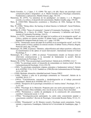 Bibliografía
Martín González, A. y López, J. S. (1998) "De aquí y de allá. Hacia una psicología social
comunicaría plural e integradora", en A. Martín González (ed.), Psicología comunitaria.
Fundamentos y aplicaciones, Madrid, Síntesis, págs. 192-210.
Masterman, M. (1975); "La naturaleza de los paradigmas", en Lakatos, I. y A. Musgrave
(coords.), La crítica y el desarrollo del conocimiento, Madrid, Grijalbo, págs. 159-202.
Marx, K. (1844/1960): Manuscritos económicos y filosóficos de 1844, Santiago de Chile,
Austral.
May, W. (1990): "Doing ethics: the bearing of ethical theories in fieldwork", Social Problems,
27, 358-370.
McMillan, D. (1996): "Sense of community", Journal of Community Psychology, 2 4, 315-325.
McMillan, D. y Chavis, D. (1986): "Sense of community: A definition and theory",
Journal of Community Psychology, 14,6-23.
Molano, A. (1978): "Anotaciones acerca del papel de la política en la investigación social", en
Crítica y política en ciencias sociales. El debate teoría y práctica, Cartagena, Simposio
Mundial de Cartagena-Punta de Lanza, vol. 1, págs. 319-360.
—— (1979): "Anotaciones acerca del papel de la política en la investigación social", en O. Fals
Borda (coord.), Crítica y política en ciencias sociales. El debate Teoría y Práctica, Bogotá,
Punta de Lanza, pág. 319-360.
Montenegro, M. (2004, en prensa): "Identities, subjectification and subject positions: refleccions
on transformation in the sphere of social intervención", International Journal of Critical
Psychology, 9.
Montenegro, M. y Pujol, J. (2003, en prensa): "Conocimiento situado: un forcejeo entre el
relativismo construccionista y la necesidad de fundamentar la acción", Revista
Interamericana de Psicología, 37 (2).
Montero, M. (1978): "Para una psicología social histórica", Boletín de la AVEPSO, I (1)1-7.
—— (1980): "La psicología social y el desarrollo de comunidades en América latina", Revista
Latinoamericana de Psicología, 12 (1),159-170.
—— (1982): "La psicología comunitaria: orígenes, principios y fundamentos teóricos", Boletín
de la AVEPSO, V (1), 15-22. También en: (1984) Revista Latinoamericana de Psicología,
16 (3), 387-399.
—— (1984): Ideología, alienación e identidad nacional, Caracas, EBUC.
—— (1988): "Alcance y roles de la psicología comunitaria en Venezuela", Boletín de la
AVEPSO, XI (3), 3-7.
—— (1991a): "Concientización, conversión y desideologización en el trabajo psicosocial
comunitario", Boletín de la AVEPSO, XIV (1), 3 -12.
—— (1991b): "Perspectiva de la psicología comunitaria en América latina", Psicología, XV (1-
2), 91-105.
—— (1992): "Psicología de la liberación. Propuesta para una teoría psicosociológica", en H.
Riquelme (coord.), Otras realidades, otras vías de acceso, Caracas, Nueva Sociedad.
—— (1993): "Permanencia y cambio de paradigmas en la construcción del conocimiento
científico", Interacción social, 3, 11-24.
—— (1994a): "Investigación-acción participante. La unión entre conocimiento popular y
conocimiento científico", Revista de Psicología, Universidad Ricardo Palma, VI (1), 31-
45.
—— (1994b): "Presentación", en M. Montero (coord.), Psicología social comunitaria. Teoría,
método y experiencia, Guadalajara, Editorial de la Universidad de Guadalajara, págs. 7-
18.
150
 