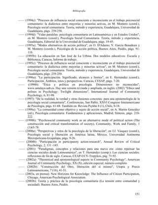 Bibliografía
—— (1994c): "Procesos de influencia social consciente e inconsciente en el trabajo psicosocial
comunitario: la dialéctica entre mayorías y minorías activas, en M. Montero (coord.),
Psicología social comunitaria. Teoría, método y experiencia, Guadalajara, Universidad de
Guadalajara, págs. 239-258.
—— (1994d): "Vidas paralelas: psicología comunitaria en Latinoamérica y en Estados Unidos",
en M. Montero (coord.), Psicología Social Comunitaria. Teoría, método y experiencia,
Guadalajara, Editorial de la Universidad de Guadalajara, págs. 19-45.
—— (1995a): "Modos alternativos de acción política", en O. D'Adamo; V. García Beaudoux y
M. Montero (coords.), Psicología de la acción política, Buenos Aires, Paidós, págs. 91-
110.
—— (1995b): La educación en San José de La Urbina. Dos modelos educativos: Escuela y
Biblioteca, Caracas, Informe de trabajo.
—— (1995c): "Procesos de influencia social consciente e inconsciente en el trabajo psicosocial
comunitario: la dialéctica entre mayorías y minorías activas", en M. Montero (coord.),
Psicología social comunitaria. Teoría, método y experiencia, Guadalajara, Universidad de
Guadalajara, págs. 239-258.
—— (1996a): "La participación. Significado, alcances y límites", en E. Hernández (coord.),
Participación. Ámbitos, retos y perspectivas. Caracas, CESAP, págs. 7-20.
—— (1996b): "Ética y política en psicología. Dimensiones no reconocidas",
www.antalaya.uab.es. Hay una versión revisada y ampliada, en inglés: (2002) "Ethics and
polines in Psychology: Twilight dimensions", International Journal of Community
Psychology, 6, 81-98.
—— (1997): "De la realidad, la verdad y otras ilusiones concretas: para una epistemología de la
psicología social comunitaria", Conferencias, San Pablo, XXVI Congreso Interamericano
de Psicología, págs. 61-68. También en: Revista Psykhe 8 (1), Chile, 9-18.
—— (1998a): "La comunidad como objetivo y sujeto de acción social", en A. Martín González
(ed.), Psicología comunitaria. Fundamentos y aplicaciones, Madrid, Síntesis, págs. 210-
222.
—— (1998b): "Psychosocial community work as an alternative mode of political action (The
construcción and critical transformation of society), Community, Work and Family, 1
(1)65-78.
—— (2000a): "Perspectivas y retos de la psicología de la liberación", en J.J. Vásquez (coord.),
Psicología social y liberación en América latina, México, Universidad Autónoma
Mecropolicana-Izcapalapa, págs. 9-26.
—— (2000b): "Participación in participatory action-research", Annual Review of Critical
Psychology, 2, 131 -143.
—— (2001): "Paradigmas, conceptos y relaciones para una nueva era: cómo repensar las
ciencias sociales desde Latinoamérica", en T. Hernández (comp.): Las ciencias sociales:
reflexiones de fin de siglo. Caracas, CEAP-UCV-Tropykos, pág. 71-92.
—— (2002a): "Theoretical and epistemological aspects in Community Psychology", American
Journal of Community Psychology, XX (X), edición especial, número completo.
—— (2002b): "Construcción del Otro, liberación del sí mismo", Utopia y Praxis
Latinoamericana, 7 (16), 41-51.
—— (2003a, en prensa): New Horizons for Knowledge: The Influence of Citizen Participation,
Chicago, American Psychological Association.
—— (2003b): Teoría y práctica de la psicología comunitaria (La tensión entre comunidad y
sociedad). Buenos Aires, Paidós.
151
 