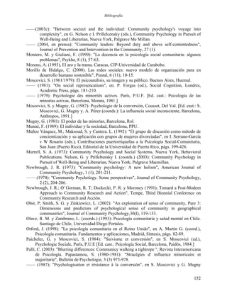 Bibliografía
——(2003c): "Between sociect and the individual: Community psychology's voyage into
complexity", en G. Nelson e I. Prillelcensky (eds.), Community Psychology in Pursuit of
Well-Being and Liberarían, Nueva York, Palgrave Me Millan.
—— (2004, en prensa): "Community leaders: Beyond duty and above self-contentedness",
Journal of Prevention and Intervention in the Community, 27 (1).
Montero, M. y Giuliani, F. (1999): "La docencia en la psicología social comunitaria: algunos
problemas", Psykhe, 8 (1), 57-63.
Moreno, A. (1993), El aro y la trama. Caracas, CIP-Universidad de Carabobo.
Morillo de Hidalgo, C. (2000). Las redes sociales: nuevo modelo de organización para en
desarrollo humano sostenible", Puntal, 6 (11), 10-15.
Moscovici, S. (1961/1979): El psicoanálisis, su imagen y su público. Buenos Aires, Huemul.
—— (1981): "On social represencations", en. P. Forgas (ed.), Social Cognition, Londres,
Academic Press, págs. 181-210.
—— (1979): Psychologie des minorités actives. París, P.U.F. [Ed. cast.: Psicología de las
minorías activas, Barcelona, Morata, 1981.]
Moscovici, S. y Mugny, G. (1987): Psychologie de la conversión, Cousset, Del Val. [Ed. cast.: S.
Moscovici, G. Mugny y. A. Pérez (coords.): La influencia social inconsciente, Barcelona,
Anthropos, 1991.]
Mugny, G. (1981): El poder de las minorías, Barcelona, Rol.
Munné, F. (1989): El individuo y la sociedad, Barcelona, PPU.
Muñoz Vásquez, M.; Maksoud, S. y Cantera. L. (1992): "El grupo de discusión como método de
concientización y su aplicación con grupos de mujeres divorciadas", en I. Serrano-García
v W Rosario (eds.), Contribuciones puertorriqueñas a la Psicología Social-Comunitaria,
San Juan (Puerto Rico), Editorial de la Universidad de Puerto Rico, págs. 399-426.
Murrell, S. A. (1973): Community Psychology and Social Systems, Nueva York, Behavioral
Publications. Nelson, G. y Prilleltensky I. (coords.) (2003): Community Psychology in
Pursuit of Well-Being and Liberarían, Nueva York, Palgrave Macmillan.
Newbrough, J. R. (1973): "Community psychology: A new holism", American Journal of
Community Psychology, 1 (1), 201-211.
—— (1974): "Community Psychology. Some perspectives", Joumal of Community Psychology,
2 (2), 204-206.
Newbrough, J. R.; O' Gorman, R. T; Dockecki, P. R. y Moroney (1991); Tomard a Post-Modem
Approach to Community Research and Action", Tempe, Third Biennial Conference on
Community Research and Acción.
Obst, P; Smith, S. G. y Zinkiewicz, L. (2002): "An exploration of sense of community, Pare 3:
Dimensions and predictors of psychological sense of community in geographical
communities", Journal of Community Psychology,30(l), 119-133.
Olave, R. M. y Zambrano, L. (coords.) (1993): Psicología comunitaria y salud mental en Chile.
Santiago de Chile, Universidad Diego Portales.
Orford, J. (1998): "La psicología comunitaria en el Reino Unido", en A. Martín G. (coord.),
Psicología comunitaria. Fundamentos y aplicaciones, Madrid, Síntesis, págs. 82-89.
Paicheler, G. y Moscovici, S. (1984): "Suivisme et conversión", en S. Moscovici (ed.),
Psychologie Sociale, París, P.U.E [Ed. cast.: Psicología Social, Barcelona, Paidós, 1984.]
Pallí, C. (2003): "Blurring differences: Communicy walking a tightrope ", Revista Interamericana
de Psicología. Papastamou, S. (1980-1981): "Stracégies d' influence minoricaire et
majoritarie", Bulletin de Psychologie, 3 (3) 975-978.
—— (1987); "Psychologisation et résistance á la conversión", en S. Moscovici y G. Mugny
152
 
