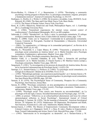 Bibliografía
Rivera-Medina, E.; Ciñeron C. C. y Bauermeister, J. (1978): "Developing a community
psychology training program in Puerto Rico. La psicología comunitaria: orígenes, principios
y fundamentos teóricos", Journal of Community Psychology, 6, 316-319.
Rodríguez, A.; Riofrío, G. y Welsh, E. (1980): De invasores a invadidos. Lima, DUESCO, 3a ed.
Rokeach, M. (1960): The Open and Cióse Mind, Nueva York, Basic Books.
——(1973): The Nature of Human Values, Nueva York, Free Press.
Rorty, R. (1,991): Objectivity, Relativism and Truth, Philosophical Papers, vol. 1, Cambridge
(R.U.), Cambridge University Press.
Rotter, J. (1966); "Generalized expectancies for internal versus external control of
reinforcemencs", Psychological Monographs, 80 (1), no 609 completo.
Saforcada, E. (1992): "Introducción", en. Kelly y otros, La psicología comunitaria. El enfoque
ecológico-contextualista. Buenos Aires, Centro Editor de América Latina, págs. 7-34.
Sánchez, E. (2000): Todos con la "Esperanza". Continuidad de la participación comunitaria.
Caracas, Comisión de Post-grado, Facultad de Humanidades y Educación, Universidad
Central de Venezuela.
—— (2001): "La organización y el liderazgo en la comunidad participativa", en Revista de la
AVEPSO, XXIV (2), 81-102.
Sánchez, E.; Wiesenfeld, E. y López Blanco, R. (1998): "Trayectoria y perspectivas de la
psicología social comunitaria en América latina", en A. Martín González (ed.), Psicología
comunitaria. Fundamentos y aplicaciones, Madrid, Visor, págs. 159-172.
Sánchez Vidal, A. (1996): Psicología comunitaria, Barcelona, EUB.
Sánchez Vidal, A. y González Gabaldón, B. (s/f): "Roles y formación del psicólogo
comunitario", en A- Martín González, E Chacón Fuertes y M. Martínez García (comps.),
Psicología comunitaria, Madrid, Visor, págs. 309-332.
Sanguinetti, Y. (1981): "La investigación en los procesos de desarrollo de América latina. Revista
de la Asociación Latinoamericana de Psicología Social, 1 (1)221-238.
Santiago, L.C.; Serrano-García, I. y Perfecco, G. (1983): "La psicología social comunitaria y la
teología de la liberación", Boletín de la AVEPSO, VI (1) 15-21.
—— (1992): "Metodología partícipe: una experiencia puertorriqueña", en I. Serrano-García y W.
Rosario-Collazo (coords.) Contribuciones puertorriqueñas a la psicología social comunitaria.
San Juan (Puerto Rico) EDUPR, págs. 283-304.
Sarason, S. B. (1974): The Psychological Sense of Community. Prospects for a Community
Psychology, San Francisco, Jossey-Bass.
Sawaia, B. (1998): "Psicología comunitaria: un área paradigmática de conocimiento científico
comprometido", en A. Martín González (coord.), Psicología comunitaria: Fundamentos y
aplicaciones, Madrid, Visor, págs. 173-192.
—— (1999): "Psicología social: Urna ciencia sem fronceira na neo-modernidade", en La
psicología al fin del siglo, Caracas, Sociedad Interamericana de Psicología, págs. 323-336.
—— (2004, en prensa): "Affectivicy as an echical-political phenomenon and locus for critical
epistemological reflection in Social Psychology", International Journal of Critical
Psychology, 9. Seeman. M. (1959); "On the meaning of alienación", American Sociological
Review, 24. Seligman, M. (1975): Helplessness. On Depression, Development and Death,
San Francisco, Freeman & Co. [Ed. cast.: Indefensión, Madrid, Debate.]
Serrano-García, I. (1984): The Illusion of Empowerment: Community Development within a
Colonial Context, en J. Rappaport; Swift, C. y Hess, R. (eds.), Studies in Empowerment:
Steps Toioard Understanding and Action, Nueva York, Haworth Press, págs. 173-200.
—— (1992): "Intervención en la investigación: su desarrollo", en I. Serrano-García y W.
154
 