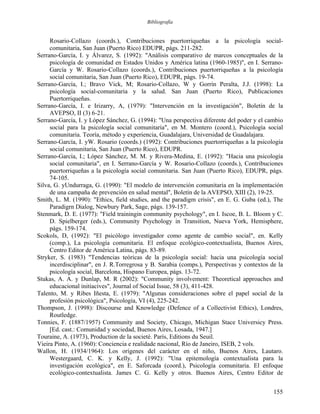 Bibliografía
Rosario-Collazo (coords.), Contribuciones puertorriqueñas a la psicología social-
comunitaria, San Juan (Puerto Rico) EDUPR, págs. 211-282.
Serrano-García, I. y Álvarez, S. (1992): "Análisis comparativo de marcos conceptuales de la
psicología de comunidad en Estados Unidos y América latina (1960-1985)", en I. Serrano-
García y W. Rosario-Collazo (coords.), Contribuciones puertorriqueñas a la psicología
social comunitaria, San Juan (Puerto Rico), EDUPR, págs. 19-74.
Serrano-García, I.; Bravo Vick, M; Rosario-Collazo, W y Gorrín Peralta, J.J. (1998): La
psicología social-comunitaria y la salud. San Juan (Puerto Rico), Publicaciones
Puertorriqueñas.
Serrano-García, I. e Irizarry, A, (1979): "Intervención en la investigación", Boletín de la
AVEPSO, II (3) 6-21.
Serrano-García, I. y López Sánchez, G. (1994): "Una perspectiva diferente del poder y el cambio
social para la psicología social comunitaria", en M. Montero (coord.), Psicología social
comunitaria. Teoría, método y experiencia, Guadalajara, Universidad de Guadalajara.
Serrano-García, I. yW. Rosario (coords.) (1992): Contribuciones puertorriqueñas a la psicología
social comunitaria, San Juan (Puerto Rico), EDUPR.
Serrano-García, I.; López Sánchez, M. M. y Rivera-Medina, E. (1992): "Hacia una psicología
social comunitaria", en I. Serrano-García y W. Rosario-Collazo (coords.), Contribuciones
puertorriqueñas a la psicología social comunitaria. San Juan (Puerto Rico), EDUPR, págs.
74-105.
Silva, G. yUndurraga, G. (1990): "El modelo de intervención comunitaria en la implementación
de una campaña de prevención en salud mental", Boletín de la AVEPSO, XIII (2), 19-25.
Smith, L. M. (1990): "Ethics, field studies, and the paradigm crisis", en E. G. Guba (ed.), The
Paradigrn Dialog, Newbury Park, Sage, págs. 139-157.
Stenmark, D. E. (1977): "Field trainingin community psychology", en I. Iscoe, B. L. Bloom y C.
D. Spielberger (eds.), Community Psychology in Transition, Nueva York, Hemisphere,
págs. 159-174.
Scokols, D, (1992): "El psicólogo investigador como agente de cambio social", en. Kelly
(comp.), La psicología comunitaria. El enfoque ecológico-contextualista, Buenos Aires,
Centro Editor de América Latina, págs. 83-89.
Stryker, S. (1983) "Tendencias teóricas de la psicología social: hacia una psicología social
incerdisciplinar", en J. R.Torregrosa y B. Sarabia (comps.), Perspectivas y contextos de la
psicología social, Barcelona, Hispano Europea, págs. 13-72.
Stukas, A. A. y Dunlap, M. R (2002): "Community involvement: Theoretical approaches and
educacional initiacives", Journal of Social Issue, 58 (3), 411-428.
Talento, M. y Ribes Iñesta, E. (1979): "Algunas consideraciones sobre el papel social de la
profesión psicológica", Psicología, VI (4), 225-242.
Thompson, J. (1998): Discourse and Knowledge (Defence of a Collectivist Ethics), Londres,
Routledge.
Tonnies, F. (1887/1957) Community and Society, Chicago, Michigan Stace Universicy Press.
[Ed. cast.: Comunidad y sociedad, Buenos Aires, Losada, 1947.]
Touraine, A. (1973), Production de la societé. París, Editions du Seuil.
Vieira Pinto, A. (1960): Conciencia e realidade nacional, Río de Janeiro, ISEB, 2 vols.
Wallon, H. (1934/1964): Los orígenes del carácter en el niño, Buenos Aires, Lautaro.
Westergaard, C. K. y Kelly, J. (1992): "Una epitemología contextualista para la
investigación ecológica", en E. Saforcada (coord.), Psicología comunitaria. El enfoque
ecológico-contextualista. James C. G. Kelly y otros. Buenos Aires, Centro Editor de
155
 