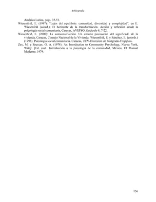 Bibliografía
América Latina, págs. 35-51.
Wiesenfeld, E. (1997): "Lejos del equilibrio: comunidad, diversidad y complejidad", en E.
Wiesenfeld (coord.), El horizonte de la transformación. Acción y reflexión desde la
psicología social comunitaria, Caracas, AVEPSO, fascículo 8, 7-22.
Wiesenfeld, E. (2000): La autoconstrucción. Un estudio psicosocial del significado de la
vivienda, Caracas, Consejo Nacional de la Vivienda. Wiesenfeld, E. y Sánchez, E. (coords.)
(1996): Psicología social comunitaria. Caracas, UCV-Dirección de Postgrado-Tropykos.
Zax, M. y Speccer, G. A. (1974): An Introduction to Community Psychology, Nueva York,
Wiley. [Ed. cast.: Introducción a la psicología de la comunidad, México, El Manual
Moderno, 1979.
156
 