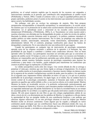 Isaac Prilleltensky Prólogo
preferirse, en el actual contexto argüiría que la mayoría de los recursos son asignados a
intervenciones centradas en la persona, que contribuyen sólo marginalmente al cambio social
(Prilleltensky y Nelson, 2002). Cuando el contexto varíe y se logre la igualdad política para los
grupos oprimidos, podremos poner el acento en las intervenciones que aumentan la autoestima, el
apoyo social y las habilidades sociales.
Sin embargo, este giro no excluye las estrategias de mejoría. Más bien propone
enriquecerlas incorporándoles el desarrollo sociopolítico, la concientización y la acción social.
No tenemos que ver la promoción de la salud como exclusivamente relacionada con la salud, ni
deberíamos ver el aprendizaje social y emocional en las escuelas como exclusivamente
interpersonal (Prilleltensky y Prilleltensky, 2003a, b, c). Necesitamos ver cómo nuestra salud y
nuestras relaciones son afectadas por las desigualdades de poder, en todos los niveles de análisis.
Haciendo la debida conexión feminista entre lo personal y lo político, podemos introducir el
cambio político en todas nuestras intervenciones. Por lo tanto, no propongo una reducción de
habilidades sociales, autoconcepto, autoayuda, visitas domiciliarias, oportunidades para el
adiestramiento laboral. Por el contrario, propongo reenfocarlos para atacar las fuentes de
desigualdad y explotación. No es una reducción sino una redirección lo que sugiero.
Cuando las participantes en cualquier tipo de intervención de psicología comunitaria
aprenda cerca de los orígenes societales y políticos de la opresión y el bienestar, hay una
posibilidad de que lleguen a contribuir a cambiar estas condiciones adversas. Pero no basta
aprender sobre las fuentes. Las participantes necesitan ser activadas para que se conviertan en
agentes de cambio social. El tiempo es corto y el sufrimiento vasto. Los recursos son limitados y
debemos ser responsables ante las poblaciones oprimidas que sufren debido a la desigualdad. Si
continuamos usando nuestros limitados recursos de psicología comunitaria para mejorar las
condiciones y para tratar a los heridos, ¿quién trabajará para transformar las condiciones que
crearon en primer lugar la explotación y la aflicción?.
La validez psicopolítica oscila entre dos riesgos. Una versión diluida de ella se arriesga a
perpetuar el statu-quo, mientras que una forma rígida se arriesga al dogmatismo. En el primer
caso, no cambia mucho en la psicología comunitaria y hacemos nuestro trabajo sin darnos cuenta
de la urgencia de las actuales configuraciones sociales de poder, para los pobres y los oprimidos.
En el segundo caso, imponemos límites inflexibles en torno a lo que es y lo que no es práctica
justificable de la psicología comunitaria. En algún lugar, en el medio, hay un sendero hacia la
misión central de la psicología comunitaria: aumentar el bienestar para todos y eliminar la
opresión en aquellos que sufren debido a ella y a sus nocivos efectos en la salud mental. Maritza
Montero ha hecho un invalorable servicio a la profesión esclareciendo meticulosamente qué
acciones fomentan el bienestar y la justicia y qué conceptos pueden confundirnos. Es un tributo a
su sagacidad intelectual que ella pueda iluminarnos la vía hacia la sociedad buena en un tiempo
de oscuridad global. Es un tributo a su espíritu que ella pueda motivarnos cuando el desánimo se
impone. Mi solo pesar respecto de este libro es que mis colegas angloparlantes sabrán de sus
ideas a través de mí y no directamente por las palabras de Maritza. Le agradezco a ella por darme
la oportunidad de leer un ejemplar inédito de esta contribución histórica y por pedirme que
ofreciese algunas reflexiones. Es un raro privilegio alcanzar el nivel de respeto que Maritza
Montero recibe en diversos continentes. Como alguien que ha viajado y trabajado en varios
continentes puedo atestiguar que sus contribuciones hacen una diferencia donde ella vaya, en
cualquier lengua que hable. Este libro es otra ofrenda que hace a la comunidad de la psicología
comunitaria en el mundo, y sin duda nos enriquecerá a todos.
ISAAC PRILLELTENSKY
Nashville, Tennessee, noviembre de 2003
14
 