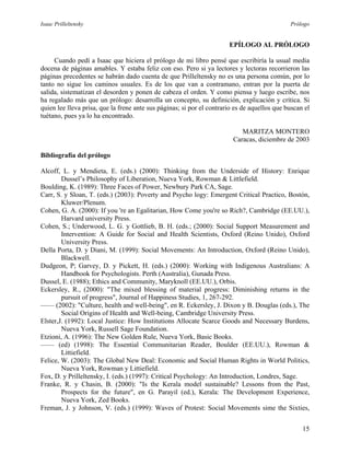 Isaac Prilleltensky Prólogo
EPÍLOGO AL PRÓLOGO
Cuando pedí a Isaac que hiciera el prólogo de mi libro pensé que escribiría la usual media
docena de páginas amables. Y estaba feliz con eso. Pero si ya lectores y lectoras recorrieron las
páginas precedentes se habrán dado cuenta de que Prilleltensky no es una persona común, por lo
tanto no sigue los caminos usuales. Es de los que van a contramano, entran por la puerta de
salida, sistematizan el desorden y ponen de cabeza el orden. Y como piensa y luego escribe, nos
ha regalado más que un prólogo: desarrolla un concepto, su definición, explicación y crítica. Si
quien lee lleva prisa, que la frene ante sus páginas; si por el contrario es de aquellos que buscan el
tuétano, pues ya lo ha encontrado.
MARITZA MONTERO
Caracas, diciembre de 2003
Bibliografía del prólogo
Alcoff, L. y Mendieta, E. (eds.) (2000): Thinking from the Underside of History: Enrique
Dussel’s Philosophy of Liberation, Nueva York, Rowman & Littlefield.
Boulding, K. (1989): Three Faces of Power, Newbury Park CA, Sage.
Carr, S. y Sloan, T. (eds.) (2003): Poverty and Psycho logy: Emergent Critical Practico, Bostón,
Kluwer/Plenum.
Cohen, G. A. (2000): If you 're an Egalitarian, How Come you're so Rich?, Cambridge (EE.UU.),
Harvard university Press.
Cohen, S.; Underwood, L. G. y Gottlieb, B. H. (eds.; (2000): Social Support Measurement and
Intervention: A Guide for Social and Health Scientists, Oxford (Reino Unido), Oxford
University Press.
Della Porta, D. y Diani, M. (1999): Social Movements: An Introduction, Oxford (Reino Unido),
Blackwell.
Dudgeon, P; Garvey, D. y Pickett, H. (eds.) (2000): Working with Indigenous Australians: A
Handbook for Psychologists. Perth (Australia), Gunada Press.
Dussel, E. (1988); Ethics and Community, Maryknoll (EE.UU.), Orbis.
Eckersley, R., (2000): "The mixed blessing of material progress: Diminishing returns in the
pursuit of progress", Journal of Happiness Studies, 1, 267-292.
—— (2002): "Culture, health and well-being", en R. Eckersley, J. Dixon y B. Douglas (eds.), The
Social Origins of Health and Well-being, Cambridge University Press.
Elster,J. (1992): Local Justice: How Institutions Allocate Scarce Goods and Necessary Burdens,
Nueva York, Russell Sage Foundation.
Etzioni, A. (1996): The New Golden Rule, Nueva York, Basic Books.
—— (ed) (1998): The Essential Communitarian Reader, Boulder (EE.UU.), Rowman &
Littiefield.
Felice, W. (2003): The Global New Deal: Economic and Social Human Rights in World Politics,
Nueva York, Rowman y Littiefield.
Fox, D. y Prilleltensky, I. (eds.) (1997): Critical Psychology: An Introduction, Londres, Sage.
Franke, R. y Chasin, B. (2000): "Is the Kerala model sustainable? Lessons from the Past,
Prospects for the future", en G. Parayil (ed.), Kerala: The Development Experience,
Nueva York, Zed Books.
Freman, J. y Johnson, V. (eds.) (1999): Waves of Protest: Social Movements sime the Sixties,
15
 