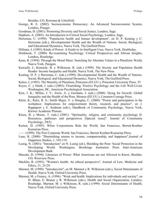 Isaac Prilleltensky Prólogo
Boulder, CO, Rowman & Littiefield.
George, R. E. (2002): Socioeconomic Democracy: An Advanced Socioeconomic System,
Londres, Praeger.
Goodman, D. (2001): Promoting Diversity and Social Justice, Londres, Sage.
Hepburn, A. (2003): An Introduction to Critical Social Psychology, Londres, Sage.
Hertzman, C. (1999): "Populación health and human development", en D. P. Keating y C.
Hertzman (eds.), Developmental Health and the Wealth of Nations: Social, Biological,
and Educational Dynamics, Nueva York, The Guilford Press.
Hillman, J. (1995); Kinds of Power: A Guide to its Intelligent Uses, Nueva York, Doubleday.
Holdstock, T. (2000): Re-examining Psychology: Critical Perspectives and African Insights,
Londres, Routledge.
Kane, R. (1994): Through the Moral Maze: Searching for Absolute Values in a Pluralistic World,
Nueva York, Paragon.
Kawachi, I.; Kennedy, B. y Wilkinson, R. (eds.) (1999): The Society and Population Health
Reader: Income Inequality and Health, Nueva York, The New Press.
Keating, D. P. y Hertzman, C. (eds.) (1999): Developmental Health and the Wealth of Nations:
Social, Biological, and Educational Dynamics, Nueva York, The Guilford Press.
Kekes, J. (1993): The Morality of Pluralism, Princeton (EE.UU.), Princeton University Press. 35
Keyes, C. y Haidt, J. (eds.) (2003): Flourishing: Positive Psychology and the Life Well-Lived,
Washington, DC, American Psychological Association.
Kim, J. K.; Millen, J. V.; Irwin, A. y Gersham, J. (eds.) (2000): Dying for Growth: Global
Inequality and the Health of the Poor, Monroe (EE.UU.), Common Courage Press.
Klein, K.; Ralis, R. S.; Smith Major, V. y Douglas, C. (2000): "Power and participation in the
workplace: Implications for empowerment theory, research, and practice", en J.
Rappaport y E. Seidman (eds.), Handbook of Community Psychology, Nueva York,
Klewer Academic Plenum.
Kloos, B. y Moore, T. (eds.) (2001): "Spirituality, religion, and community psychology II:
Resources, pathways and perspectives [Special issue]". Journal of Community
Psychology, 29(5).
Korten, D. (1995): Wlien Corporations Rule the World, San Francisco, Berrett-Koehter
Kumarian Press.
—— (1999): The Post Corporate World, San Francisco, Berrett Koehter/Kumarian Press.
Lane, R. (2000): "Diminishing returns to income, companionship, and happiness",Journal of
Happiness Studies, 1, 103-119.
Lustig, N. (2001): "Introduction" en N. Lustig (ed.), Shielding the Poor: Social Protection in the
Developing World. Washington, Brookings Institution Press Inter-American
Development Bank.
Macedo, D. (1994): Literacies of Power: What Americans are not Allowed to Know, Boulder,
CO, Westview Press.
Macklin, R. (1993): "Women's health: An ethical perspective", Journal of Law, Medicine and
Ethics, 21, 23-29.
Marmot, M. (1999): "Introducción", en M. Marmot y R. Wilkinson (eds.), Social Deteminants of
Health, Nueva York, Oxford University Press.
Marmot, M. y Feeney, A. (1996): "Work and health: Implications for individuals and society", en
D. Blane, E. Bruner y R. Wilkinson (eds.), Health and Social Organization, Londres,
Routledge. Marmot, M. y Wilkinson, R. (eds.) (1999): Social Determinants of Health,
Nueva York, Oxford University Press.
16
 