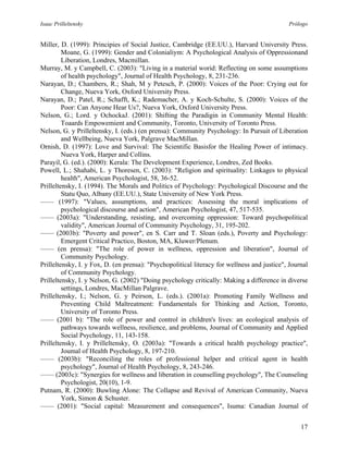 Isaac Prilleltensky Prólogo
Miller, D. (1999): Principies of Social Justice, Cambridge (EE.UU.), Harvard University Press.
Moane, G. (1999): Gender and Colonialiym: A Psychological Analysis of Oppressionand
Liberation, Londres, Macmillan.
Murray, M. y Campbell, C. (2003): "Living in a material worid: Reflecting on some assumptions
of health psychology", Journal of Health Psychology, 8, 231-236.
Narayan, D.; Chambers, R.; Shah, M y Petesch, P. (2000): Voices of the Poor: Crying out for
Change, Nueva York, Oxford University Press.
Narayan, D.; Patel, R.; Schafft, K.; Rademacher, A. y Koch-Schulte, S. (2000): Voices of the
Poor: Can Anyone Hear Us?, Nueva York, Oxford University Press.
Nelson, G.; Lord. y OchockaJ. (2001): Shifting the Paradigin in Community Mental Health:
Toaards Empowemient and Community, Toronto, University of Toronto Press.
Nelson, G. y Prilleltensky, I. (eds.) (en prensa): Community Psychology: In Pursuit of Liberation
and Wellbeing, Nueva York, Palgrave MacMillan.
Ornish, D. (1997): Love and Survival: The Scientific Basisfor the Healing Power of intimacy.
Nueva York, Harper and Collins.
Parayil, G. (ed.). (2000): Kerala: The Development Experience, Londres, Zed Books.
Powell, L.; Shahabi, L. y Thoresen, C. (2003): "Religion and spirituality: Linkages to physical
health", American Psychologist, 58, 36-52.
Prilleltensky, I. (1994). The Morals and Politics of Psychology: Psychological Discourse and the
Statu Quo, Albany (EE.UU.), State University of New York Press.
—— (1997): "Values, assumptions, and practices: Assessing the moral implications of
psychological discourse and action", American Psychologist, 47, 517-535.
—— (2003a): "Understanding, resisting, and overcoming oppression: Toward psychopolitical
validity", American Journal of Community Psychology, 31, 195-202.
—— (2003b): "Poverty and power", en S. Carr and T. Sloan (eds.), Poverty and Psychology:
Emergent Critical Practico, Boston, MA, Kluwer/Plenum.
—— (en prensa): "The role of power in wellness, oppression and liberation", Journal of
Community Psychology.
Prilleltensky, I. y Fox, D. (en prensa): "Psychopolitical literacy for wellness and justice", Journal
of Community Psychology.
Prilleltensky, I. y Nelson, G. (2002) "Doing psychology critically: Making a difference in diverse
settings, Londres, MacMillan Palgrave.
Prilleltensky, I.; Nelson, G. y Peirson, L. (eds.). (2001a): Promoting Family Wellness and
Preventing Child Maltreatment: Fundamentals for Thinking and Action, Toronto,
University of Toronto Press.
—— (2001 b): "The role of power and control in children's lives: an ecological analysis of
pathways towards wellness, resilience, and problems, Journal of Community and Applied
Social Psychology, 11, 143-158.
Prilleltensky, I. y Prilleltensky, O. (2003a): "Towards a critical health psychology practice",
Joumal of Health Psychology, 8, 197-210.
—— (2003b): "Reconciling the roles of professional helper and critical agent in health
psychology", Journal of Health Psychology, 8, 243-246.
—— (2003c): "Synergies for wellness and liberation in counselling psychology", The Counseling
Psychologist, 20(10), 1-9.
Putnam, R. (2000): Buwling Alone: The Collapse and Revival of American Comnunity, Nueva
York, Simon & Schuster.
—— (2001): "Social capital: Measurement and consequences", Isuma: Canadian Journal of
17
 