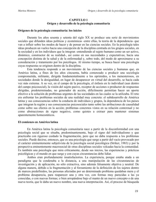 Maritza Montero Origen y desarrollo de la psicología comunitaria
CAPITULO 1
Origen y desarrollo de la psicología comunitaria
Orígenes de la psicología comunitaria: los inicios
Durante los años sesenta y setenta del siglo XX se produce una serie de movimientos
sociales que difunden ideas políticas y económicas -entre ellas, la teoría de la dependencia- que
van a influir sobre los modos de hacer y de pensar en las ciencias sociales. En la psicología tales
ideas producen un vuelco hacia una concepción de la disciplina centrada en los grupos sociales, en
la sociedad y en los individuos que la integran -entendiendo al sujeto humano como un ser activo,
dinámico, constructor de su realidad-, así como en sus necesidades y expectativas; hacia una
concepción distinta de la salud y de la enfermedad y, sobre todo, del modo de aproximarse a su
consideración y tratamiento por los psicólogos. Al mismo tiempo, se busca hacer una psicología
cuyas respuestas se originen dentro de la disciplina.
Esta tendencia responde a un movimiento de las ciencias sociales y humanas que, en
América latina, a fines de los años cincuenta, había comenzado a producir una sociología
comprometida, militante, dirigida fundamentalmente a los oprimidos, a los menesterosos, en
sociedades donde la desigualdad, en lugar de desaparecer en virtud del desarrollo, se hacía cada
vez más extrema. A su vez, en el campo de la psicología, el énfasis en lo individual (aun dentro
del campo psicosocial), la visión del sujeto pasivo, receptor de acciones o productor de respuestas
dirigidas, predeterminadas, no generador de acción, difícilmente permitían hacer un aporte
efectivo a la solución de problemas urgentes de las sociedades en las cuales se la utilizaba. El reto
era enfrentar los problemas sociales de una realidad muy concreta: el subdesarrollo de América
latina y sus consecuencias sobre la conducta de individuos y grupos, la dependencia de los países
que integran la región y sus consecuencias psicosociales tanto sobre las atribuciones de causalidad
como sobre sus efectos en la acción; problemas concretos vistos en su relación contextual y no
como abstracciones de signo negativo, como quistes a extraer para mantener sistemas
aparentemente homeostáticos.
El comienzo en América latina
En América latina la psicología comunitaria nace a partir de la disconformidad con una
psicología social que se situaba, predominantemente, bajo el signo del individualismo y que
practicaba con riguroso cuidado la fragmentación, pero que no daba respuesta a los problemas
sociales. Puede decirse, entonces, que es una psicología que surge a partir del vacío provocado por
el carácter eminentemente subjetivista de la psicología social psicológica (Striker, 1983) y por la
perspectiva eminentemente macrosocial de otras disciplinas sociales volcadas hacia la comunidad.
Es también una psicología que mira críticamente, desde sus inicios, las experiencias y prácticas
psicológicas y el mundo en que surge y con cuyas circunstancias debe lidiar.
Ambos eran profundamente insatisfactorios. La experiencia, porque estaba atada a un
paradigma que la condenaba a la distancia, a una manipulación de las circunstancias de
investigación y de aplicación, no sólo extractiva, sino además falsamente objetiva y neutral. De
alguna manera, debido a la fragmentación y al forzamiento de la definición de los sujetos dentro
de marcos predefinidos, las personas afectadas por un determinado problema quedaban mera y el
problema desaparecía, para reaparecer una y otra vez, con formas muy parecidas a las ya
conocidas, o con nuevas formas; o bien arropándose bajo el manto de un nuevo concepto o de una
nueva teoría, que le daba un nuevo nombre, una nueva interpretación. Así, el proceso de búsqueda
19
 