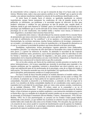 Maritza Montero Origen y desarrollo de la psicología comunitaria
de conocimiento volvía a empezar, a la vez que la sensación de deja vil se hacía cada vez más
intensa. Mientras tanto, nada o muy poco parecía cambiar en esa "realidad" que se quería no sólo
estudiar, sino además transformar mediante la solución de los problemas identificados en ella.
Al mirar hacia el mundo, hacia el entorno, se agudizaba igualmente su carácter
insatisfactorio, porque fueron justamente las condiciones de vida de grandes grupos de la
población, su sufrimiento, sus problemas y la necesidad urgente de intervenir en ellos para
producir soluciones y cambios los que generaron un tipo de presión que, surgida desde el
ambiente, desde lo que suele llamarse la "realidad", pasó a ser internalizada y reconstruida por los
psicólogos que hallábamos que la acción derivada de las formas tradicionales de aplicación de la
psicología era no sólo insuficiente, sino también tardía y muchas veces inocua, al limitarse al
mero diagnóstico y al producir intervenciones fuera de foco.
La separación entre ciencia y vida advertida por las ciencias sociales llevó a rescatar líneas
de pensamiento que nunca estuvieron silenciosas, pero cuyos aportes fueron muchas veces hechos
a un lado al calificárselos de "no científicos" o al no ajustarse a la tendencia dominante. La
fenomenología, las corrientes marxianas, muchas formas cualitativas de investigar, comenzaron a
ser revisadas y reivindicadas y es en ese clima de insatisfacción y de búsqueda de alternativas en
el cual se va a plantear la necesidad de producir una forma alternativa de hacer psicología.
Paradigmas, explicaciones, teorías psicológicas vigentes aparecían como inadecuados,
incompletos, parciales. Las soluciones de ellos derivadas no alcanzaban sino a tratar el malestar de
unos pocos y a ignorar las dolencias de muchos. Se planteaba la necesidad de dar respuesta
inmediata a problemas reales, perentorios, cuyos efectos psicológicos sobre los individuos no sólo
los limitan y trastornan, sino que además los degradan y, aún peor, pasan a generar elementos
mantenedores de la situación problemática con una visión distinta: diagnosticar en función de una
globalidad, tener conciencia de la relación total en que ella se presenta.
Así, en los años setenta, por fuerza de las condiciones sociales presentes en muchos de los
países latinoamericanos y de la poca capacidad que mostraba la psicología para responder a los
urgentes problemas que los aquejaban, comienza a desarrollarse una nueva práctica, que va a
exigir una redefinición tanto de los profesionales de la psicología, como de su objeto de estudio e
intervención. Tal situación mostraba una crisis de legitimidad y de significación (Montero, 1994b)
para la disciplina, particularmente sentida en el campo psicosocial.
Ese nuevo modo de hacer buscaba producir un modelo alternativo al modelo médico, que
hace prevalecer la condición enferma, anormal, de las comunidades con las cuales se trabaja. Por
el contrario, la propuesta que se hacía partía de los aspectos positivos y de los recursos de esas
comunidades, buscando su desarrollo y su fortalecimiento, y centrando en ellos el origen de la
acción. Los miembros de dichas comunidades dejaban de ser considerados como sujetos pasivos
(sujetados) de la actividad de los psicólogos, para ser vistos como actores sociales, constructores
de su realidad (Montero, 1982, 1984a). El énfasis estará en la comunidad y no en el
fortalecimiento de las instituciones. Y esto ocurre simultáneamente en diversos países de América
latina, si bien el primero en generar un ámbito académico y una instrucción sistemática al respecto
es Puerto Rico, que ya a mediados de la década del setenta contaba con un curso de maestría y con
un doctorado en Psicología Comunitaria (Rivera-Medina, Cintron y Bauermeister, 1978; Rivera-
Medina, 1992). En el caso puertorriqueño, su cercanía con los Estados Unidos puede haberlo
determinado como pionero, ya que también fue el primero en enterarse de que la disciplina de tal
nombre había sido creada diez años antes en los Estados Unidos. Por otra parte, hay que decir que
a la creación de esos cursos ayudó la vocación de transformación social de quienes los fundaron.
En otras naciones, la práctica de la psicología comunitaria antecede a la denominación y a la
generación de espacios académicos para su estudio.
20
 