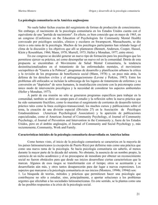 Maritza Montero Origen y desarrollo de la psicología comunitaria
La psicología comunitaria en la América anglosajona
No suele haber fechas exactas del surgimiento de formas de producción de conocimientos.
Sin embargo, el nacimiento de la psicología comunitaria en los Estados Unidos cuenta con el
equivalente de una "partida de nacimiento". En efecto, es bien conocido que en mayo de 1965, en
un congreso (Conference on the Education of Psychologists for Community Mental Health)
convocado por psicólogos sociales, clínicos y escolares en Swampscott, Massachusetts, se dio
inicio a esta rama de la psicología. Muchos de los psicólogos participantes han relatado luego el
clima de la discusión y los objetivos que allí se plantearon (Bennett, Anderson, Cooper, Hassol,
Klein y Rosenblum, 1966; Mann, 1978; Murrell, 1973; Heller y Monahan, 1977, entre otros).
En ese congreso se decidió generar un nuevo tipo de formación para los psicólogos que les
permitiese ejercer su práctica, así como desempeñar un nuevo rol en la comunidad. Detrás de esta
propuesta se encontraban el Movimiento de Salud Mental Comunitaria, la tendencia
desinstitucionalizadora en el tratamiento de las enfermedades mentales, el movimiento
sociopolítico de "Guerra a la Pobreza", programas de desarrollo y planificación urbanos la crítica
y la revisión de los programas de beneficencia social (Mann, 1978) y, un poco más atrás, la
defensa de los derechos civiles y el antisegregacionismo (Levme y Perkins, 1987). Entre los
problemas allí enfocados se incluían la sobrecarga de los lugares de tratamiento de enfermos y su
conversión en "depósitos" de seres humanos, la insatisfacción creciente con la psicoterapia como
único modo de intervención psicológica y la necesidad de considerar los aspectos ambientales
(Heller y Monahan, 1977).
A partir de esa reunión no sólo se generaron programas específicos para trabajar en la
comunidad, también se abrió un campo para el estudio y la reflexión sobre la nueva práctica que
ha sido sumamente fructífero, como lo muestran el surgimiento de corrientes de desarrollo teórico
práctico tales como la línea ecológico-transaccional; los muchos cursos y publicaciones sobre el
tema, la creación de una división especial (División 27) en la Asociación de Psicólogos
Estadounidenses (American Psychological Association) y la aparición de publicaciones
especializadas, como el American Journal of Community Psychology, el Journal of Community
Psychology, el Journal of Prevention and Intervention in the Community y, fuera de los Estados
Unidos, pero en el ámbito anglosajón, el Journal of Community and Social Psychology y, más
recientemente, Community, Work and Family.
Características iniciales de la psicología comunitaria desarrollada en América latina
Como hemos visto, el inicio de la psicología comunitaria se caracteriza en la mayoría de
los países latinoamericanos (a excepción de Puerto Rico) por definirse más como una práctica que
como una nueva rama de la psicología. Se hacía psicología comunitaria sin saberlo, al menos
durante la mayor parte de la década del setenta. No obstante, la ausencia de un nombre propio, la
carencia de un nicho académico y el no preocuparse de inmediato por obtener un reconocimiento
social no fueron obstáculos para que desde sus inicios desarrollase ciertas características que la
marcan. Algunos de esos rasgos se transformarán con el tiempo; otros se acentuarán y se
desarrollarán aún más, y otros tantos desaparecerán para dar lugar a nuevas expresiones. Los
aspectos que marcaron a la psicología comunitaria en sus inicios (Montero, 1994b; 1994d) son:
1. La búsqueda de teorías, métodos y prácticas que permitiesen hacer una psicología que
contribuyese no sólo a estudiar, sino, principalmente, a aportar soluciones a los problemas
urgentes que afectaban a las sociedades latinoamericanas. En este sentido, se la plantea como una
de las posibles respuestas a la crisis de la psicología social.
21
 