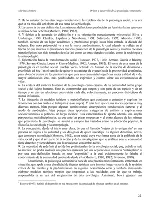 Maritza Montero Origen y desarrollo de la psicología comunitaria
2. De lo anterior deriva otro rasgo característico: la redefinición de la psicología social, a la vez
que se va más allá del objeto de esa rama de la psicología.
3. La carencia de una definición. Las primeras definiciones producidas en América latina aparecen
a inicios de los ochenta (Montero, 1980; 1982).
4. Y debido a la ausencia de definición y a su orientación marcadamente psicosocial (Silva y
Undurraga, 1990; Chinkes, Lapalma y Nicenboim, 1991; Saforcada, 1992; Almeida, 1996),
también careció de un lugar académico y profesional propio hasta bien entrada la década del
ochenta. Ese nexo psicosocial va a ser la marca predominante, lo cual además se refleja en el
hecho de que muchas explicaciones teóricas provienen de la psicología social y muchos recursos
metodológicos han sido tomados de ella (así como de otras ciencias sociales, como la sociología y
la antropología).
5. Orientación hacia la transformación social (Escovar, 1977, 1980; Serrano García e Irizarry,
1979; Serrano-García, López y Rivera-Medina, 1992; Arango, 1992). El norte de esta rama de la
psicología es el cambio social, muchas veces definido en función de la noción de desarrollo -
redefinido ad hoc1
en el sentido de quitarle su carácter de avance hacia la prosperidad económica,
para ubicarlo dentro de los parámetros que para una comunidad significan mejor calidad de vida,
mayor satisfacción vital, más posibilidades de expresión y control sobre sus circunstancias de
vida-.
6. La certeza del carácter histórico de la psicología como ciencia, de la comunidad como grupo
social y del sujeto humano. Esto es, comprender que surgen y son parte de un espacio y de un
tiempo y se dan en relaciones construidas cada día, colectivamente, en procesos dialécticos de
mutua influencia.
7. La búsqueda de modelos teóricos y metodológicos que ayudasen a entender y explicar los
fenómenos con los cuales se trabajaba (véase supra). Y esto hizo que en sus inicios apelase a muy
diversas mentes, bien porque algunas suministraban descripciones conductuales certeras y el
modo de producirlas, bien porque otras aportaban categorías de análisis y explicaciones
socioeconómicas o políticas de largo alcance. Esta característica le aportó además una amplia
perspectiva multidisciplinaria, ya que ante las pocas respuestas y el corto alcance de las mismas
que presentaba la psicología, se acudió a campos tan variados como la educación popular, la
filosofía, la sociología y la antropología.
8. La concepción, desde el inicio muy clara, de que el llamado "sujeto de investigación" es una
persona no sujeta a la voluntad y los designios de quien investiga. Es alguien dinámico, activo,
que construye su realidad (Montero, 1982), actor social cuya voz forma parte de la polifonía de la
vida social y que al ser parte de la acción y de la investigación que se realizan con su comunidad
tiene derechos y tiene deberes que lo relacionan con ambas tareas.
9. La necesidad de redefinir el rol de los profesionales de la psicología social, que, debido a todo
lo anterior, no podía sostener una práctica marcada por una separación o distancia "antiséptica" ni
por una auto-definición basada en una "experticia" a la cual evidentemente le faltaba el
conocimiento de la comunidad producido desde ella (Montero, 1980, 1982; Perdomo, 1988).
Resumiendo, la psicología comunitaria nace de una práctica transformadora, enfrentada en
situación, que apela a una pluralidad de fuentes teóricas para intentar luego -a partir de la revisión
crítica de las mentes y la profundización en algunas, descartando otras y también innovando-
elaborar modelos teóricos propios que respondan a las realidades con las que se trabaja,
responsables a su vez del surgimiento de esta psicología. Asimismo, busca generar una
1
Escovar (1977) definió el desarrollo en esa época como la capacidad de efectuar cambios en el entorno.
22
 