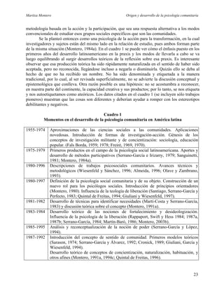 Maritza Montero Origen y desarrollo de la psicología comunitaria
metodología basada en la acción y la participación, que sea una respuesta alternativa a los modos
convencionales de estudiar esos grupos sociales específicos que son las comunidades.
Se la planteó entonces como una psicología de la acción para la transformación, en la cual
investigadores y sujetos están del mismo lado en la relación de estudio, pues ambos forman parte
de la misma situación (Montero, 1984a). En el cuadro 1 se puede ver cómo el énfasis puesto en los
primeros años del desarrollo latinoamericano en la praxis y los modos de llevarla a cabo se va
luego equilibrando al surgir desarrollos teóricos de la reflexión sobre esa praxis. Es interesante
observar que esa producción teórica ha sido rápidamente naturalizada en el sentido de haber sido
aceptada, pero no reconocida, llegándose incluso a negarla o disminuirla. Quizás ello se deba al
hecho de que no ha recibido un nombre. No ha sido denominada y etiquetada a la manera
tradicional, por lo cual, al ser revisada superficialmente, no se advierte la discusión conceptual y
epistemológica que conlleva. Otra razón posible es una hipótesis: no se acostumbra a reconocer,
en nuestra parte del continente, la capacidad creativa y sus productos; por lo tanto, se nos etiqueta
y nos autoetiquetamos como ateóricos. Los datos citados en el cuadro 1 (se incluyen sólo trabajos
pioneros) muestran que las cosas son diferentes y deberían ayudar a romper con los estereotipos
debilitantes y negativos.
Cuadro 1
Momentos en el desarrollo de la psicología comunitaria en América latina
1955-1974 Aproximaciones de las ciencias sociales a las comunidades. Aplicaciones
novedosas. Introducción de formas de investigación-acción. Génesis de los
conceptos de investigación militante y de concientización: sociología, educación
popular. (Fals Borda, 1959; 1978; Freiré, 1969, 1970).
1975-1979 Primeros productos en el campo de la psicología social latinoamericana. Aportes y
desarrollo de métodos participativos (Serrano-García e Irizarry, 1979; Sanguinetti,
1981; Montero, 1984a).
1980-1996 Descripciones de trabajos psicosociales comunitarios. Avances técnicos y
metodológicos (Wiesenfeld y Sánchez, 1996; Almeida, 1996; Olave y Zambrano,
1993).
1980-1997 Definición de la psicología social comunitaria y de su objeto. Construcción de un
nuevo rol para los psicólogos sociales. Introducción de principios orientadores
(Montero, 1980). Influencia de la teología de liberación (Santiago, Serrano-García y
Perfecto, 1983; Quintal de Freitas, 1994; Giuliani y WiesenfeId, 1997).
1981-1982 Desarrollo de técnicas para identificar necesidades (Martí-Costa y Serrano-García,
1983) y discusión teórica sobre el concepto (Montero, 1991a).
1983-1984 Desarrollo teórico de las nociones de fortalecimiento y desideologización.
Influencia de la psicología de la liberación (Rappaport, Swift y Hess 1984; 1987a,
1987b; Serrano-García, 1984; Martín-Baró, 1986; Montero, 2003b).
1985-1995 Análisis y reconceptualización de la noción de poder (Serrano-García y López,
1994).
1987-1992 Introducción del concepto de sentido de comunidad. Primeros modelos teóricos
(Sarason, 1974; Serrano-García y Álvarez, 1992; Cronick, 1989; Giuliani, García y
Wiesenfeld, 1994).
Desarrollo teórico de conceptos de concientización, naturalización, habituación, y
otros afines (Montero, 1991a, 1994c; Quintal de Freitas, 1996).
23
 