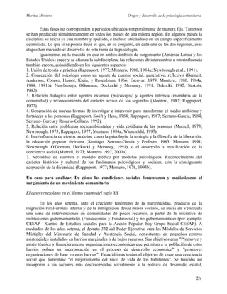 Maritza Montero Origen y desarrollo de la psicología comunitaria
Estas fases no corresponden a períodos ubicados temporalmente de manera fija. Tampoco
se han producido simultáneamente en todos los países de una misma región. En algunos países la
disciplina se inicia ya con nombre y apellido, e incluso ubicándose en un campo específicamente
delimitado. Lo que sí se podría decir es que, en su conjunto, en cada una de las dos regiones, esas
etapas han marcado el desarrollo de esta rama de la psicología.
Igualmente, en la medida en que en ambos ámbitos de surgimiento (América Latina y los
Estados Unidos) crece y se afianza la subdisciplina, las relaciones de intercambio e interinfluencia
también crecen, coincidiendo en los siguientes aspectos:
1. Unión de teoría y práctica (Rappaport, 1977; Montero, 1980, 1984a; Newbrough et al., 1991).
2. Concepción del psicólogo como un agente de cambio social, generativo, reflexivo (Bennett,
Anderson, Cooper, Hassol, Klein, y Rosenblum, 1966; Escovar, 1979; Montero, 1980, 1984a,
1988, 1991b); Newbrough, 0'Gorman, Dockecki y Moroney, 1991; Dokecki. 1992; Stokols,
1992).
3. Relación dialógica entre agentes externos (psicólogos) y agentes internos (miembros de la
comunidad) y reconocimiento del carácter activo de los segundos (Montero, 1982; Rappaport,
1977).
4. Generación de nuevas formas de investigar e intervenir para transformar el medio ambiente y
fortalecer a las personas (Rappaport, Swift y Hess, 1984, Rappaport, 1987; Serrano-García, 1984;
Serrano- García y Rosario-Collazo, 1992).
5. Relación entre problemas socioambientales y vida cotidiana de las personas (Murrell, 1973;
Newbrough, 1973; Rappaport, 1977; Montero, 1984a; Wiesenfeld, 1997).
6. Interinfluencia de ciertos modelos, como la psicología, la teología y la filosofía de la liberación,
la educación popular freiriana (Santiago, Serrano-García y Perfecto, 1983; Montero, 1991;
Newbrough, O'Gorman, Dockecki y Moroney, 1991), o el desarrollo o movilización de la
conciencia social (Murrell, 1973; Montero 1992, 2000a).
7. Necesidad de sustituir el modelo médico por modelos psicológicos. Reconocimiento del
carácter histórico y cultural de los fenómenos psicológicos y sociales, con la consiguiente
aceptación de la diversidad (Rappaport, 1977; Montero, 1978, 1994b).
Un caso para analizar. De cómo las condiciones sociales fomentaron y mediatizaron el
surgimiento de un movimiento comunitario
El caso venezolano en el último cuarto del siglo XX
En los años setenta, ante el creciente fenómeno de la marginalidad, producto de la
migración rural-urbana interna y de la inmigración desde países vecinos, se inicia en Venezuela
una serie de intervenciones en comunidades de pocos recursos, a partir de la iniciativa de
instituciones gubernamentales (Fundacomún y Fundasocial) y no gubernamentales (por ejemplo:
CESAP - Centro de Estudios sociales para la Acción Popular, hoy Grupo Social CESAP). A
mediados de los años setenta, el decreto 332 del Poder Ejecutivo crea los Módulos de Servicios
Múltiples del Ministerio de Sanidad y Asistencia Social, consistentes en pequeños centros
asistenciales instalados en barrios marginales o de bajos recursos. Sus objetivos eran "Promover y
asistir técnica y financieramente organizaciones económicas que permitan a la población de estos
barrios pobres su incorporación en el proceso de desarrollo económico" y "promover
organizaciones de base en esos barrios". Estas últimas tenían el objetivo de crear una conciencia
social que fomentase "el mejoramiento del nivel de vida de los habitantes". Se buscaba así
incorporar a los sectores más desfavorecidos socialmente a la política de desarrollo estatal,
26
 