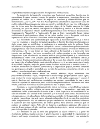 Maritza Montero Origen y desarrollo de la psicología comunitaria
adoptando recomendaciones provenientes de organismos internacionales.
La concepción del desarrollo comunitario que fundamentó esa política buscaba que las
comunidades de pocos recursos, carentes de servicios, se organizasen y asumiesen la tarea de
gestionar el cambio, en el sentido de mejorar su ambiente y responsabilizarse por su
mantenimiento. A su vez, el VI Plan de la Nación proponía formalmente la organización social del
pueblo mediante la participación de todos sus miembros en todos los niveles, pero podría decirse
que, de hecho, entre las disposiciones generales (planes de la Nación, decretos del Poder
Ejecutivo) y su ejecución, ocurrió una separación de objetivos y medios. Y si bien en muchos
documentos de organismos estatales puede leerse palabras tales como "formación de conciencia",
"organización", "desarrollo" y "autonomía", lo que se logró mayormente fueron formas
mediatizadas de participación en planes en los cuales, muchas veces, a la agenda explícita se
superpone otra oculta de carácter controlador, mucho más perentoria y poderosa.
Las necesidades eran determinadas por especialistas y funcionarios públicos, y si bien a
veces los programas se iniciaban por petición popular, en función de exigencias planteadas por
algún grupo, luego se modificaban, se aceleraban o se suspendían según las políticas fijadas
oficialmente. Estos programas revelaron en la práctica un cariz eminentemente político-partidario:
los programas de "rea-condicionamiento de barrios" satisfacían algunas necesidades determinadas
externamente, a la vez que tenían un efecto calmante de la inquietud y la motivación hacia
cambios más profundos. Las juntas comunales o de vecinos pasaban a estar integradas por
simpatizantes o por miembros de los partidos políticos que ejercían el poder, y se constituían en
instrumentos de control social y muchas veces en verdaderos filtros de las necesidades sentidas, a
la vez que en detentadoras inmediatas del poder de dar y negar. Esta situación generó un sistema
que incorporaba a los beneficiarios manteniéndolos a la espera, a la vez que conservaba el estado
de necesidad. Otorgaba y mejoraba, pero a cambio de ciertas acciones o de la ausencia de otras. Y,
de hecho, mediatizaba el desarrollo comunitario y la organización popular, mientras fomentaba
una participación dirigida y controlada que escindía las gestiones comunitarias oficiales y las
acciones comunitarias privadas o independientes.
Esta separación ocurría porque los sectores populares, cuyas necesidades eran
parcialmente satisfechas a veces, comprendían al mismo tiempo que para obtener ciertos logros,
para producir la pronta transformación de su modo de vida, debían organizarse y asumir el
control. Surgieron así, paralelamente, asociaciones de vecinos, comunidades de base y otras
formas de organización popular que, tanto en barrios marginales como de clase media o en zonas
obreras, colocaron el núcleo de la acción comunitaria bajo su propio control.
Entonces, se produjo simultáneamente otro tipo de movimiento social: al lado de las juntas
controladas por partidos políticos surgieron asociaciones y agrupaciones motivadas por
necesidades vividas y sentidas colectivamente y por el deseo de producir una transformación, no
sólo del ambiente, sino también de los individuos y de la relación entre ambos. Se constituyeron
así organizaciones privadas, algunas de base religiosa, orientadas por la necesidad de transformar
su hábitat y su modo de vida, y de ejercer influencia en la producción de esa vida. Ese movimiento
social independiente ha sido tan importante que para mediados de los años ochenta se hablaba de
la ocupación por esas organizaciones, del espacio político hasta entonces controlado por los
partidos (de cualquier signo). Ante esto, no tardaron en producirse reacciones tales como la
creación de asociaciones oficiales paralelas, campañas de desprestigio y aun de hostigamiento por
parte de los partidos desplazados.
Lo interesante es que se abrió una perspectiva de acción colectiva y, a pesar del
clientelismo político, muchas personas y grupos tuvieron la oportunidad de experimentar los
alcances del trabajo comunitario. Como consecuencia, una política estatal y una orientación
27
 