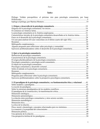 Índice
Índice
Prólogo: Validez psicopolítica: el próximo reto para psicología comunitaria, por Isaac
Prilleitcnsky......................................................................................................................................5
Epílogo al prólogo, por Maritza Montero.......................................................................................15
1. Origen y desarrollo de la psicología comunitaria………………………………….………19
Orígenes de la psicología comunitaria: los inicios........................................................................19
El comienzo en América latina......................................................................................................19
La psicología comunitaria en la América anglosajona..................................................................21
Características iniciales de la psicología comunitaria desarrollada en la América latina..............21
Fases en el desarrollo de la psicología comunitaria.......................................................................24
Un caso para analizar (El caso venezolano en el último cuarto del siglo XX)..............................26
Resumen.........................................................................................................................................29
Bibliografía complementaria..........................................................................................................30
Algunas preguntas para reflexionar sobre psicología y comunidad...............................................30
Ejercicios problematizadores sobre el desarrollo de la psicología comunitaria.............................30
2. Qué es la psicología comunitaria…………………………………………………………….31
Definición de psicología comunitaria.............................................................................................31
Características de la psicología comunitaria..................................................................................33
El origen pluridisciplinario de la psicología comunitaria...............................................................34
Psicología comunitaria y psicología social comunitaria………………………………………….35
El objeto de la psicología comunitaria...........................................................................................36
Psicología comunitaria y desarrollo comunal.................................................................................36
Sobre el método en la psicología comunitaria................................................................................37
Resumen.........................................................................................................................................39
Bibliografía complementaria..........................................................................................................40
Preguntas para reflexionar sobre la psicología comunitaria……………………………………...40
Ejercicios problematizadores sobre la perspectiva psicológica comunitaria………………….….40
3. El paradigma de la psicología comunitaria y su fundamentación ética y relacional…….41
Sobre modelos y paradigmas..........................................................................................................41
La noción de paradigma.................................................................................................................41
Sobre la estructura paradigmática de los modelos científicos…………………….……………...43
El paradigma de la construcción y la transformación crítica..........................................................43
Dimensión ontológica.....................................................................................................................43
Dimensión epistemológica.............................................................................................................44
La relación entre psicólogos comunitarios y otros actores sociales...............................................45
Dimensión metodológica................................................................................................................45
Dimensión ética..............................................................................................................................45
La ética de la relación.....................................................................................................................47
Ética, moral y deontología: conceptos relacionados pero no sinónimos........................................47
La coautoría y la propiedad del conocimiento................................................................................48
Dimensión política..........................................................................................................................48
Una episteme de la relación............................................................................................................49
Una perspectiva holista de los paradigmas.....................................................................................50
1
 