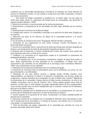 Maritza Montero Origen y desarrollo de la psicología comunitaria
académica que se desarrollaba paralelamente coincidieron en fomentar una forma diferente de
encarar los problemas sociales; en este sentido se puede decir que había comenzado a formarse
una cultura comunitaria.
Dos formas de trabajo comunitario se producen así: en primer lugar, una que opera de
arriba hacia abajo, desde los organismos del Estado hacia las comunidades, que desarrolla el
siguiente modelo (Montero, 1988):
1. Selección de un barrio o zona carenciada, por la institución promotora.
2. Determinación y jerarquización de las necesidades de dicho lugar, definidas por los técnicos
expertos.
3. Elaboración por los técnicos de un plan de trabajo.
4. Campaña para motivar a la comunidad a participar en la ejecución de dicho plan, dirigido por
los expertos.
a. Detección, por parte de los técnicos, de líderes de la comunidad proclives a la acción
gubernamental.
b. Uso de medios de comunicación social. Propaganda, difusión del plan o programa.
c. Formación de una organización de base (Junta Comunal, Vecinal, Pro-Mejoras, etc.),
promovida desde el proyecto.
5. Acción en la comunidad. Inicio y ejecución de las obras que forman parte del plan, dirigidas por
técnicos, con incorporación de mano de obra popular integrada por algunos vecinos.
6. Relación entre la institución y el barrio canalizada por la junta, que muchas veces resultó una
total separación entre ésta y el resto de los vecinos.
7. Tendencia a la conversión de la organización creada en la comunidad en instrumento de
propaganda partidista y electoral.
En el segundo caso, en los movimientos comunitarios surgidos de abajo hacia arriba, es
decir, desde organizaciones de base generadas en las comunidades, el trabajo tiene otras
características que coinciden con las propuestas de la psicología social comunitaria (Montero,
1988). Esas características son las siguientes:
1. Predominio de las relaciones horizontales entre los miembros del grupo.
2. Generación de conciencia entre los participantes acerca de los problemas, sus causas, las vías
para solucionarlos y sus dificultades.
3. Desarrollo de vías para obtener recursos y manejar ayudas oficiales (muchas veces
imprescindibles), sin hipotecar el control y la dirección, incorporando, con diversos grados de
compromiso, a muchos miembros de la comunidad. (Lo que se define como "muchos" depende de
las dimensiones de la comunidad. Algunos barrios de bajos recursos económicos, no sólo en las
ciudades venezolanas, sino en otras de América, Asia y África, pueden agrupar varios miles de
personas; en tales casos se suele trabajar con grupos organizados dentro de esos conglomerados,
cuyas acciones pueden tener un efecto multiplicador que se extiende a muchos de los habitantes,
pero que no los abarca a todos.)
4. Participación integrada para la identificación de necesidades y su jerarquización, así como de
recursos, para la búsqueda de soluciones y la toma de decisiones al respecto.
5. Acción conjunta en la ejecución de las tareas, incorporando a la mayor cantidad posible de
personas de la comunidad.
6. Educación continua de los miembros de la comunidad en diferentes áreas relacionadas no sólo
con la satisfacción de las necesidades y el manejo de recursos, sino además con su crecimiento
como grupo y su mejoramiento personal.
7. Toma de decisiones por grupos organizados de la comunidad que escuchan las voces de
personas interesadas dentro de la misma.
28
 