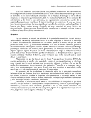 Maritza Montero Origen y desarrollo de la psicología comunitaria
Estas dos tendencias coexisten todavía. Los gobiernos venezolanos han observado una
tradición paternalista-clientelista ininterrumpida hasta ahora. Pero es necesario señalar que incluso
en momentos en los cuales toda ayuda oficial pasa por la exigencia de doblegar la cerviz ante las
exigencias de funcionarios gubernamentales, de la "no-menclatura" partidaria, de los desmanes del
autoritarismo y del temor a sus represalias, las organizaciones comunitarias nacidas de la
capacidad autogestionaria y del deseo de transformación de sus condiciones de vida que pueden
tener las personas, continúan fuertes y decididas, si bien el techo económico y el techo político, al
hacerse más bajos, pueden generar obstáculos de gran magnitud, así como factores de
desorganización y desesperanza, de desmovilización y apatía, que es necesario enfrentar y vencer
mediante recursos democráticos participativos.
Resumen
En este capítulo se narran los orígenes de la psicología comunitaria en dos ámbitos:
América latina y Canadá y los Estados Unidos. Se lo hace así porque la historia de la psicología
ha sufrido un fenómeno de reidentificación efectuado a partir de la manera en que los textos
producidos en los EE.UU., y acríticamente adoptados en el resto de nuestro continente, presentan
el desarrollo de esta subdisciplina científica. Por tal razón decidí describir cómo surgió el campo
psicológico comunitario en nuestros países, presentando los desarrollos bastante cercanos en
algunos aspectos, a pesar de que en los inicios latinoamericanos surgió la tradicional dificultad
para la transferencia de conocimientos que ha caracterizado a la disciplina en muchos lugares de
nuestro continente y también de Europa, Asia y África (lo cual no ha impedido que se hayan
alzado voces críticas).
Al presentar eso que he llamado en otro lugar, "vidas paralelas" (Montero, 1994d), he
querido resaltar cómo al atender a las necesidades propias de nuestras poblaciones, la psicología
pudo producir una forma de quehacer que ha generado métodos y teorías, a la vez que ha
producido respuestas para los problemas de estas sociedades. Y que ello se ha producido a veces
antes, otras simultáneamente, otras poco después que algo semejante o equivalente estaba
ocurriendo en el más paradigmático de los centros del poder-saber.
Se presentan, así, las condiciones de desarrollo inicial de la psicología comunitaria
latinoamericana, sus fases de desarrollo, su carácter predominantemente social en sus orígenes
(por cuanto en nuestras latitudes se desprende principalmente de la psicología social), si bien
luego se han fortalecido las ramas de la salud comunitaria, de la psicología ambiental comunitaria
y de la psicología educativa comunitaria, entre otras.
Finalmente, se analiza con mayor detalle el caso venezolano, no sólo por ser el que mejor
conozco, sino por mostrar la complejidad del campo comunitario y cómo en él pueden competir,
enfrentarse y coexistir varias tendencias, generando a la vez una cultura comunitaria que
construye modos de ser y de estar, de vivir y de pensar, a partir de la experiencia de hacer con los
otros, de producir cambios a partir del trabajo en conjunto.
29
 