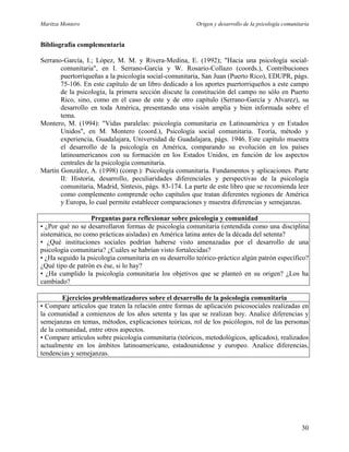 Maritza Montero Origen y desarrollo de la psicología comunitaria
Bibliografía complementaria
Serrano-García, I.; López, M. M. y Rivera-Medina, E. (1992); "Hacia una psicología social-
comunitaria", en I. Serrano-García y W. Rosario-Collazo (coords.), Contribuciones
puertorriqueñas a la psicología social-comunitaria, San Juan (Puerto Rico), EDUPR, págs.
75-106. En este capítulo de un libro dedicado a los aportes puertorriqueños a este campo
de la psicología, la primera sección discute la constitución del campo no sólo en Puerto
Rico, sino, como en el caso de este y de otro capítulo (Serrano-García y Alvarez), su
desarrollo en toda América, presentando una visión amplia y bien informada sobre el
tema.
Montero, M. (1994): "Vidas paralelas: psicología comunitaria en Latinoamérica y en Estados
Unidos", en M. Montero (coord.), Psicología social comunitaria. Teoría, método y
experiencia, Guadalajara, Universidad de Guadalajara, págs. 1946. Este capítulo muestra
el desarrollo de la psicología en América, comparando su evolución en los países
latinoamericanos con su formación en los Estados Unidos, en función de los aspectos
centrales de la psicología comunitaria.
Martín González, A. (1998) (comp.): Psicología comunitaria. Fundamentos y aplicaciones. Parte
II: Historia, desarrollo, peculiaridades diferenciales y perspectivas de la psicología
comunitaria, Madrid, Síntesis, págs. 83-174. La parte de este libro que se recomienda leer
como complemento comprende ocho capítulos que tratan diferentes regiones de América
y Europa, lo cual permite establecer comparaciones y muestra diferencias y semejanzas.
Preguntas para reflexionar sobre psicología y comunidad
• ¿Por qué no se desarrollaron formas de psicología comunitaria (entendida como una disciplina
sistemática, no como prácticas aisladas) en América latina antes de la década del setenta?
• ¿Qué instituciones sociales podrían haberse visto amenazadas por el desarrollo de una
psicología comunitaria? ¿Cuáles se habrían visto fortalecidas?
• ¿Ha seguido la psicología comunitaria en su desarrollo teórico-práctico algún patrón específico?
¿Qué tipo de patrón es ése, si lo hay?
• ¿Ha cumplido la psicología comunitaria los objetivos que se planteó en su origen? ¿Los ha
cambiado?
Ejercicios problematizadores sobre el desarrollo de la psicología comunitaria
• Compare artículos que traten la relación entre formas de aplicación psicosociales realizadas en
la comunidad a comienzos de los años setenta y las que se realizan hoy. Analice diferencias y
semejanzas en temas, métodos, explicaciones teóricas, rol de los psicólogos, rol de las personas
de la comunidad, entre otros aspectos.
• Compare artículos sobre psicología comunitaria (teóricos, metodológicos, aplicados), realizados
actualmente en los ámbitos latinoamericano, estadounidense y europeo. Analice diferencias,
tendencias y semejanzas.
30
 