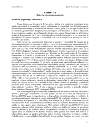Maritza Montero Qué es la psicología comunitaria
CAPÍTULO 2
Qué es la psicología comunitaria
Definición de psicología comunitaria
Puede decirse que la mayoría de los autores define a la psicología comunitaria como
aquella que trata de la comunidad y que es realizada con la comunidad. Esta definición permite
delimitar lo comunitario y lo asistencial con bastante claridad, pues, si se excluye el rol activo de
la comunidad, podrá tratarse de aplicaciones psicológicas concernientes a la salud, la educación,
el asesoramiento, aspectos específicamente clínicos que, aunque tengan lugar en el territorio
propio de la comunidad (si lo hay), no implicarán un trabajo comunitario al no contar con la
participación de quienes integran la comunidad a la cual se dirijan esas acciones ni con su
perspectiva del asunto.
Esto supone una característica, realmente la primera y primordial, la esencial de la
psicología comunitaria: lo comunitario incluye el rol activo de la comunidad, su participación. Y
no sólo como invitada, o como espectadora aceptada o receptora de beneficios, sino como agente
activo con voz, voto y veto. Naturalmente, tener una primera característica supone otras. En su
libro de 1977, Rappaport menciona cómo, por haber estado presente en su origen la preocupación
por ampliar la perspectiva intrapsíquica que dominaba en la consideración de los aspectos
concernientes a la salud, y en particular a la salud mental, un cierto énfasis en los factores
ecológicos y culturales que inciden en esos problemas recibió particular atención en muchos
casos (Rappaport, 1977: 2). Pero como él mismo agrega, muchos otros campos de la psicología
han tenido la misma preocupación. Por tal razón, ese autor busca precisar el punto indicando tres
aspectos más específicos: relatividad cultural, diversidad y ecología, entendiendo por ecología la
adecuación entre las personas y el medio ambiente (Rappaport, 1977). Kelly (1966, 1986)
también pone énfasis en la condición ecológica. De hecho, estos autores forman parte de la
corriente denominada "ecológico-cultural", que ha hecho importantes aportes al desarrollo de este
campo psicológico. Otra característica sería el énfasis puesto en el desarrollo de las fortalezas y
capacidades, más que en las debilidades y carencias. El cambio social o, como dice Sawaia
(1998: 182), el "movimiento de recreación permanente de la existencia colectiva", es una
condición presente en la mayor parte de las definiciones (véase infra), lo cual le otorga al mismo
tiempo un carácter político en el sentido de que quienes trabajan en psicología comunitaria
producen, junto con las comunidades, intervenciones para lograr el fortalecimiento y el cambio
antes señalados (Montero, 1998). A esto se agrega su carácter científico y aplicado señalado
desde los inicios (Rappaport, 1977; Newbrough, 1973).
Los primeros psicólogos comunitarios propiamente dichos no estuvieron muy inclinados a
definir la psicología comunitaria. Un buen ejemplo de ello es el caso ya mencionado de
Rappaport (1977), quien al preguntarse qué es la psicología comunitaria, señala el conflicto o la
compleja relación entre individuo y grupos sociales (1977: 1), resaltando asimismo el derecho a
la diversidad y a la igualdad, a la educación y a la información, y confiesa su insatisfacción con
las definiciones dadas en el ámbito estadounidense hasta ese momento. Finalmente, termina por
señalar los tres aspectos antes mencionados. Otro ejemplo es Newbrough (1973; 1974), quien
igualmente, más que definir el campo, señala su objeto o su ámbito de trabajo: la interacción
entre las personas y su ambiente, desde una perspectiva ecológica. Newbrough y Rappaport
figuran entre los pioneros en los Estados Unidos y entre quienes más aportes han hecho a la
subdisciplina, aparte de generar corrientes teórico-prácticas impulsoras de muchos estudios.
Probablemente, en ese cuidado influía el hecho de que estaban fundando un campo y en esos
31
 