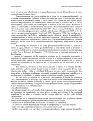 Maritza Montero Qué es la psicología comunitaria
casos, si bien se suele saber lo que no se quiere hacer, suele ser más difícil, al menos al inicio,
expresar lo que sí se quiere hacer.
Si entendemos que una ciencia se define por su objeto por sus conceptos (lenguaje) y por
su método, entonces es más explicable la discreción inicial que marca el fin de los años setenta y
ochenta cuando se estaba estructurando el nuevo campo. Ello explica que para algunos autores
éste se defina por alguna de sus características o condiciones para su existencia. Tal es el caso de
Sarason (1974), quien define esta subdisciplina en función de un tema central de estudio: el
sentido de comunidad y su fortalecimiento y producción. Otros lo hacen en función de la relación
entre individuos y medio ambiente (Kelly, 1970, 1971- Zax v Specier, 1974; Levine y Perkins,
1987), o entre el estrés psicosocial y su efecto sobre la salud (Dohrenwend, 1978) o por los
valores o principios que la orientan (Newbrough 1973; Rappaport, 1977). Esto significa que lo
primero en estar claro fue el objeto y su fundamentación valorativa y a partir de su definición y
enriquecimiento en la práctica se fueron produciendo conceptos y haciendo aportes al método,
tomados en gran parte de la psicología social y de otras ciencias sociales (antropología, etnología,
sociología). Por tal razón, no se encuentran definiciones propiamente dichas antes de los años
ochenta.
Sin embargo, las anteriores a esa fecha, predominantemente descriptivas, anuncian el
camino a seguir, indican los valores que fundamentan la rama recién creada y presentan la
perspectiva desde la cual se estudiará la conducta social y la concepción de ser humano de la cual
se parte. Así, la definición de Rappaport (1977: 73) dice que la psicología comunitaria es la
disciplina que
[...] acentúa la importancia de la perspectiva ecológica de la interacción, sosteniendo la
posibilidad de mejorar la adaptación entre las personas y su ambiente mediante la creación de
nuevas posibilidades sociales y a través del desarrollo de recursos personales en vez de hacer
hincapié exclusivamente en la supresión de las deficiencias de los individuos o de sus
comunidades.
Esta definición, si bien no es muy precisa, muestra el énfasis en la relación individuo-
medio ambiente (cultural, social, físico), coloca su objetivo en la producción de una mejor
relación entre ambos y sitúa la posibilidad de lograrlo en ambos polos conjuntamente. Esto
último ubica su definición en el campo psicosocial, colocando implícitamente a su objeto en la
interfase entre lo individual y lo societal, entre el enfoque microsocial y el macrosocial.
En 1982 definí por primera vez la psicología comunitaria (la definición fue repetida en
1984) como la rama de la psicología cuyo objeto es el estudio de los factores psicosociales que
permiten desarrollar, fomentar y mantener el control y poder que los individuos pueden ejercer
sobre su ambiente individual y social para solucionar problemas que los aquejan y lograr cambios
en esos ambientes y en la estructura social.
Esta definición implica:
• Un rol diferente para los profesionales de la psicología: el de agentes de transformación social,
que comparten su conocimiento con otros actores sociales, provenientes de la comunidad,
poseedores de un saber y orientados por los mismos objetivos, con los cuales trabajan
conjuntamente.
• La ubicación de la subdisciplina como campo interdisciplinario, pues al plantear cambios
sociales asume un objetivo igualmente planteado en otras ciencias sociales.
• La detección de potencialidades psicosociales y el estímulo de las mismas.
• Un cambio en el modo de enfrentar la realidad, de interpretarla y de reaccionar ante ella.
• Hacer psicología para la transformación positiva, social e individual.
• Cambios en el hábitat, en el individuo, en las relaciones individuo-grupo-sociedad. Los cambios
32
 