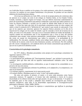 Maritza Montero Qué es la psicología comunitaria
en el individuo llevan a cambios en los grupos a los cuales pertenece, entre ellos la comunidad, y
viceversa, los cambios en esos grupos transforman a las personas. Se produce así una relación
dialéctica de transformaciones mutuas.
Al revisar esa definición en el año 2002, a la luz de mi propia práctica de veinticinco años
de ejercicio en el campo, así como la de colegas en América latina, en los Estados Unidos,
Canadá, Australia y algunos lugares de Europa, creo que debería mencionar explícitamente la
praxis de la psicología comunitaria (una práctica conducente a una teoría que induce práctica), así
como los factores culturales y sociales con los cuales he debido lidiar desde mi inicio en el
campo. Y si bien hay tanto que decir de la psicología comunitaria (como de otros campos del
saber), evitaré la tentación de la "definición-río" que cuenta lo que sucede en cada puerto. Creo
que en los aspectos que menciono aparecen los aspectos básicos presentes en la obra de la
mayoría de los colegas con los cuales he tratado o que he conocido a través de la lectura de sus
obras, así como en la mía propia. Creo que ya no es necesario definir por medio del deslinde, ni
siquiera cuando nos encontramos ante el uso desaprensivo que a veces se hace del término
comunitario para arropar viejas prácticas paternalistas, asistencialistas, individualistas. Hoy en
día existe un cuerpo de conocimientos que indica la extensión y la profundidad de la
subdisciplina. Por otra parte, establecer límites sería trabajo inútil, puesto que, como es sabido,
los límites de la ciencia, como los de otros fenómenos sociales, son borrosos. Por ello cambian,
por ello crecen o desaparecen y tal condición deriva del mismo conocimiento que producen. El
que así sea es parte de la dinámica social.
Características de la psicología comunitaria
En 1977, Heller y Monahan presentaban como propios de la psicología comunitaria los
siguientes aspectos (1977: 21):
• El enfoque ecológico.
• La preocupación por problemas del "funcionamiento humano", que incluían la prevención de
trastornos, pero que iban más allá de aquellos tradicionalmente señalados como "de salud
mental".
• La investigación multidisciplinaria, colaboradora, ya que el campo de las comunidades no es
privativo de una sola ciencia.
• El énfasis en la capacidad para enfrentar los problemas, en la adaptación y la competencia y no
sólo en los trastornos.
• Un enfoque empírico, experimental, de la intervención social.
• El rechazo (Heller y Monahan usaron el verbo "evitar") del modelo médico.
De estos seis puntos, el primero, el cuarto y el sexto están presentes como fueron
enunciados entonces. El segundo y el tercero han sido ampliados a través de la praxis
desarrollada en los últimos treinta años del siglo pasado y lo que va del presente. Y el quinto se
ha ampliado, pues se han creado y adoptado otros modelos de investigación que incluyen
aspectos cualitativos, entre ellos se ha desarrollado especialmente la investigación-acción
participativa (Montero, 1994a, 2000b, 2003b).
En la siguiente tabla resumo los aspectos o características que tipifican la psicología
social comunitaria:
33
 