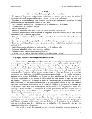 Maritza Montero Qué es la psicología comunitaria
Cuadro 3
Características de la psicología social comunitaria
• Se ocupa de fenómenos psicosociales producidos en relación con procesos de carácter
comunitario, tomando en cuenta el contexto cultural y social en el cual surgen.
• Concibe a la comunidad como ente dinámico compuesto por agentes activos, actores sociales
relacionados constructores de la realidad en que viven.
• Hace énfasis en las fortalezas y capacidades, no en las carencias y debilidades.
• Toma en cuenta la relatividad cultural.
• Incluye la diversidad.
• Asume las relaciones entre las personas y el medio ambiente en que viven.
• Tiene una orientación hacia el cambio social dirigido al desarrollo comunitario, a partir de una
doble motivación: comunitaria y científica.
• Incluye una orientación hacia el cambio personal en la interrelación entre individuos y
comunidad.
• Busca que la comunidad tenga el poder y el control sobre los procesos que la afectan. .
• Tiene una condición política en tanto supone formación de ciudadanía y fortalecimiento de la
sociedad civil.
• La acción comunitaria fomenta la participación y se da mediante ella.
• Es ciencia aplicada. Produce intervenciones sociales.
• Tiene un carácter predominantemente preventivo.
• A la vez, y por su carácter científico, produce reflexión, crítica y teoría.
El origen pluridisciplinario de la psicología comunitaria
Sánchez Vidal (1996: 130) considera que las definiciones de psicología comunitaria pecan
en su mayoría de vaguedad e imprecisión, lo cual ocurre, como ya hemos visto, sobre todo en sus
inicios. A ello agrega la denuncia del carácter "utopista", debido a los aspectos desiderativos
formulados en función de situaciones deseables o ideales y la condición de "programáticas", al
limitarse muchas veces a prescribir lo que se debe hacer; razón por la cual suelen ser también
instrumentales. Asimismo, señala ciertas imprecisiones en ellas que llevan a la psicología
comunitaria a ser fácilmente confundible con otros campos aplicados y, a la vez, las acusa de no
centrarse en su objeto, definiéndolo por lo que es, sino más bien de decir lo que no es la
psicología comunitaria, en un intento de diferenciarla de otras ramas, lo cual las hace poco
convincentes. Y finalmente, agrega dicho autor, se caracterizan por la multidisciplinariedad, es
decir, por señalar el carácter multidisciplinario de la psicología comunitaria, algo que podemos
considerar directamente relacionado con la condición anterior y que señala un aspecto que
históricamente forma parte de la subdisciplina: haber surgido de una conjunción de ramas de la
psicología y haber apelado a la integración de saberes provenientes de otras ciencias sociales;
aspecto que parece ser constitutivo de las disciplinas surgidas en las zonas limítrofes entre
diferentes campos de conocimiento y aplicación.
Este punto de la multidisciplinariedad necesita entonces ser estudiado más que como un
defecto o una limitación, como una condición debida al carácter complejo de la psicología
comunitaria, pues es necesario reconocer que en ella se integran aspectos psicosociales,
sociológicos, culturales, políticos. Así, más que definirse por la negación, por la exclusión, es
ésta una psicología que debe definirse por la inclusión y la integración, sin que ello
necesariamente suponga eclecticismo.
Para juzgar el grado de desarrollo de una ciencia es necesario, entonces, ubicarla en el
34
 